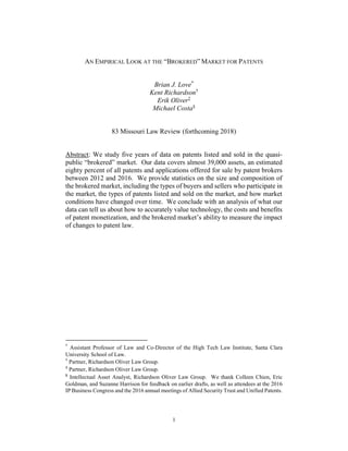 1
AN EMPIRICAL LOOK AT THE “BROKERED” MARKET FOR PATENTS
Brian J. Love*
Kent Richardson†
Erik Oliver‡
Michael Costa§
83 Missouri Law Review (forthcoming 2018)
Abstract: We study five years of data on patents listed and sold in the quasi-
public “brokered” market. Our data covers almost 39,000 assets, an estimated
eighty percent of all patents and applications offered for sale by patent brokers
between 2012 and 2016. We provide statistics on the size and composition of
the brokered market, including the types of buyers and sellers who participate in
the market, the types of patents listed and sold on the market, and how market
conditions have changed over time. We conclude with an analysis of what our
data can tell us about how to accurately value technology, the costs and benefits
of patent monetization, and the brokered market’s ability to measure the impact
of changes to patent law.
*
Assistant Professor of Law and Co-Director of the High Tech Law Institute, Santa Clara
University School of Law.
†
Partner, Richardson Oliver Law Group.
‡
Partner, Richardson Oliver Law Group.
§
Intellectual Asset Analyst, Richardson Oliver Law Group. We thank Colleen Chien, Eric
Goldman, and Suzanne Harrison for feedback on earlier drafts, as well as attendees at the 2016
IP Business Congress and the 2016 annual meetings of Allied Security Trust and Unified Patents.
 