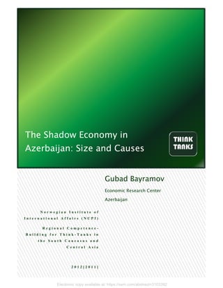 Electronic copy available at: https://ssrn.com/abstract=3103392
The Shadow Economy in
Azerbaijan: Size and Causes
N o r w e g i a n I n s t i t u t e o f
I n t e r n a t i o n a l A f f a i r s ( N U P I )
R e g i o n a l C o m p e t e n c e -
B u i l d i n g f o r T h i n k - T a n k s i n
t h e S o u t h C a u c a s u s a n d
C e n t r a l A s i a
2 0 1 2 [ 2 0 1 1 ]
Gubad Bayramov
Economic Research Center
Azerbaijan
 