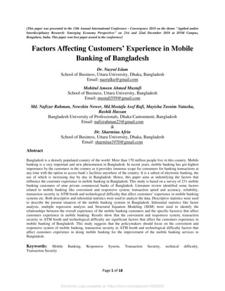 Page 1 of 18
[This paper was presented in the 13th Annual International Conference - Convergence 2018 on the theme "Applied and/or
Interdisciplinary Research: Emerging Economy Perspectives" on 21st and 22nd December 2018 at IFIM Campus,
Bengaluru, India. This paper won best paper award in the conference]
Factors Affecting Customers’ Experience in Mobile
Banking of Bangladesh
Dr. Nazrul Islam
School of Business, Uttara University, Dhaka, Bangladesh
Email: nazrulku@gmail.com
Mohitul Ameen Ahmed Mustafi
School of Business, Uttara University, Bangladesh
Email; mustafi559@gmail.com
Md. Nafizur Rahman, Nowshin Nower, Md.Mostafa Asef Rafi, Mayisha Tasnim Natasha,
Rashik Hassan
Bangladesh University of Professionals, Dhaka Cantonment, Bangladesh
Email: nafizrahman23@gmail.com
&
Dr. Sharmina Afrin
School of Business, Uttara University, Dhaka, Bangladesh
Email: sharmina1970@gmail.com
Abstract
Bangladesh is a densely populated country of the world. More than 170 million people live in this country. Mobile
banking is a very important and new phenomenon in Bangladesh. In recent years, mobile banking has got highest
importance by the customers in the country as it provides immense scope for consumers for banking transactions at
any time with the option to access bank’s facilities anywhere of the country. It is a subset of electronic banking, the
use of which is increasing day by day in Bangladesh. Hence, this paper aims at indentifying the factors that
influence the customer experience in mobile banking in Bangladesh. This study is based on a survey of 231 mobile
banking customers of nine private commercial banks of Bangladesh. Literature review identified some factors
related to mobile banking like convenient and responsive system, transaction speed and accuracy, reliability,
transaction security in ATM booth and technological difficulty that affect customers’ experience in mobile banking
systems etc. Both descriptive and inferential statistics were used to analyze the data. Descriptive statistics were used
to describe the present situation of the mobile banking systems in Bangladesh. Inferential statistics like factor
analysis, multiple regression analysis and Structural Equation Modeling (SEM) were used to identify the
relationships between the overall experience of the mobile banking customers and the specific factor(s) that affect
customers experience in mobile banking. Results show that the convenient and responsive system, transaction
security in ATM booth and technological difficulty are significant factors that affect the customers experience in
mobile banking of Bangladesh. This study suggests that the policymakers should focus on the convenient and
responsive system of mobile banking, transaction security in ATM booth and technological difficulty factors that
affect customers experience in doing mobile banking for the improvement of the mobile banking services in
Bangladesh.
Keywords: Mobile Banking, Responsive System, Transaction Security, technical difficulty,
Transaction Security
Electronic copy available at: https://ssrn.com/abstract=3305925
 