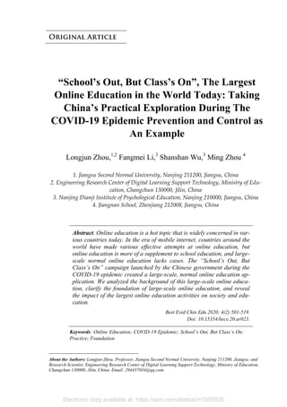 “School’s Out, But Class’s On”, The Largest
Online Education in the World Today: Taking
China’s Practical Exploration During The
COVID-19 Epidemic Prevention and Control as
An Example
Longjun Zhou,1,2
Fangmei Li,3
Shanshan Wu,3
Ming Zhou 4
1. Jiangsu Second Normal University, Nanjing 211200, Jiangsu, China
2. Engineering Research Center of Digital Learning Support Technology, Ministry of Edu-
cation, Changchun 130000, Jilin, China
3. Nanjing Dianji Institute of Psychological Education, Nanjing 210000, Jiangsu, China
4. Jiangnan School, Zhenjiang 212008, Jiangsu, China
Abstract. Online education is a hot topic that is widely concerned in var-
ious countries today. In the era of mobile internet, countries around the
world have made various effective attempts at online education, but
online education is more of a supplement to school education, and large-
scale normal online education lacks cases. The “School’s Out, But
Class’s On” campaign launched by the Chinese government during the
COVID-19 epidemic created a large-scale, normal online education ap-
plication. We analyzed the background of this large-scale online educa-
tion, clarify the foundation of large-scale online education, and reveal
the impact of the largest online education activities on society and edu-
cation.
Best Evid Chin Edu 2020; 4(2):501-519.
Doi: 10.15354/bece.20.ar023.
Keywords: Online Education; COVID-19 Epidemic; School’s Out, But Class’s On;
Practice; Foundation
About the Authors: Longjun Zhou, Professor, Jiangsu Second Normal University, Nanjing 211200, Jiangsu; and
Research Scientist, Engineering Research Center of Digital Learning Support Technology, Ministry of Education,
Changchun 130000, Jilin, China. Email: 294437034@qq.com.
Electronic copy available at: https://ssrn.com/abstract=3555520
 