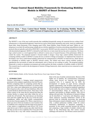 Fuzzy Control Based Mobility Framework for Evaluating Mobility
Models in MANET of Smart Devices
Tanweer Alam
Department of Computer Science
Faculty of Computer and Information Systems
Islamic University in Medina, Saudi Arabia
Email: tanweer03@iu.edu.sa
How to cite this article?
Tanweer Alam. " Fuzzy Control Based Mobility Framework for Evaluating Mobility Models in
MANET of Smart Devices.", ARPN Journal of Engineering and Applied Sciences. Vol 12(15). 2017.
ABSTRACT
The MANET is one of the most useful networks that established dynamically among all connected devices without fixed
infrastructure in a decentralized approach. Smart devices such as Smart home automation entry point, smart air conditioners,
Smart hubs, Smart thermostat, Color changing smart LEDs, Smart Mobiles, Smart Watches and smart Tablets etc. are
ubiquitous in our daily life and becoming valuable device with the capabilities of wireless networking using different wireless
protocols that are typically used with an IEEE 802.11 access point. MANETs provide connectivity in heterogeneous network
with decentralized approach. MANET is formed by itself when two or more smart devices has active connection. The fuzzy
logic control system is a novel approach that is utilized in various area of research because of the performance ability to
control the system. The proposed research is focused mainly to design a fuzzy logic control mobility framework for
evaluating mobility models in MANET of smart devices in internet of things environment. To implement this research we
developed a new fuzzy control based mobility framework for communication in MANET of smart devices. Smart devices
are considered as mobility nodes in MANET network system. The related work shows various mobility models to
reproduction the movements of nodes but unfortunately most of them are not working in reality. The proposed mobility
framework is tested on simulation environment and results perform the better evaluation of mobility models in MANET.
This research may be useful in the development of internet of things framework, where smart devices are connected to each
other in real time.
KEYWORDS
MANET Mobility Models, Ad Hoc Networks, Smart Devices, Fuzzy Logic, Internet of Things.
1 INTRODUCTION
Wireless networking is bringing turned progressively
prominent in the computer organizations from last 50 years.
Wireless computing refers to computing systems that are
connected to their working environment via wireless links
[24]. Now a days most organizations use wireless network
that is based on cells, every cell must hold basic office that
is wired should an altered wired system. These basic wired
offices connect to the smart devices and provide them the
wireless facility to connect each other within the cell or
outside the cell network. The smart devices are becoming
more and more capable day by day [15]. In the last years,
smartphones, tablets and other mobile communication
devices have become popular [32]. When a smart device or
smart user moves from one location to a new location it has
to establish a new connection with the target access point or
a base station or neighborhood smart device [18]. Every
smart device user is free to connect any other smart device,
also they are free to move randomly [43]. Every pair of the
smart device has a way with various connections among
them in the area of similar communication. Because of the
higher use of mobility, the communication connections
among smart devices are transient and temporarily
connected [35]. It is expected that by 2020, the
development of internet of smart devices connected
together exponentially with 50 billion smart devices [44].
This development will not depend on mankind’s population
but the reality that units we utilize consistently. The reality
of interconnectedness things are cooperating man to
machines and machine to another machine. They will be
talking with each other. The definition of internet of things
can be described as “a pervasive and ubiquitous system
which empowers screening furthermore control of the
physical earth by collecting, processing, also analyzing
those information created eventually sensors”. In the article
[10], a unified architecture mobility model for context
information distributions in ubiquitous computing is
presented. In this model researcher presents the solution
and comparing a large number of another solutions and
based on the observations they find various research
challenges still unsolved. The Wireless sensors network is
Electronic copy available at: https://ssrn.com/abstract=3684649
 