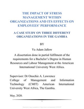 1
THE IMPACT OF STRESS
MANAGEMENT WITHIN
ORGANIZATIONS AND ITS EFFECTS ON
EMPLOYEES’ PERFORMANCE
A CASE STUDY ON THREE DIFFERENT
ORGANIZATIONS IN THE GAMBIA
BY
Ya Adam Jallow
A dissertation done in partial fulfilment of the
requirements for a Bachelor‘s Degree in Human
Resources and Labour Management at the American
International University West Africa.
Supervisor: Dr Onochie A. Lawrence
College of Management and Information
Technology (CMIT) American International
University West Africa, The Gambia.
May, 2020.
Electronic copy available at: https://ssrn.com/abstract=3703167
 