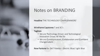 Notes on BRANDING
Headline 'THE TECHNOLOGY CHANGEMAKERS'
Wireframe Capstones T and 3C's
Taglines
• We are Technology-Driven and Technological
Innovation Drives All We Do
• We are Communicators, Collaborators and Confident
Changemakers
New Pantone for DkIT Palette – Electric Blue/ Light Blue
 
