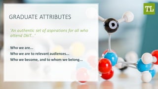 GRADUATE ATTRIBUTES
'An authentic set of aspirations for all who
attend DkIT...'
Who we are...
Who we are to relevant audiences...
Who we become, and to whom we belong...
 