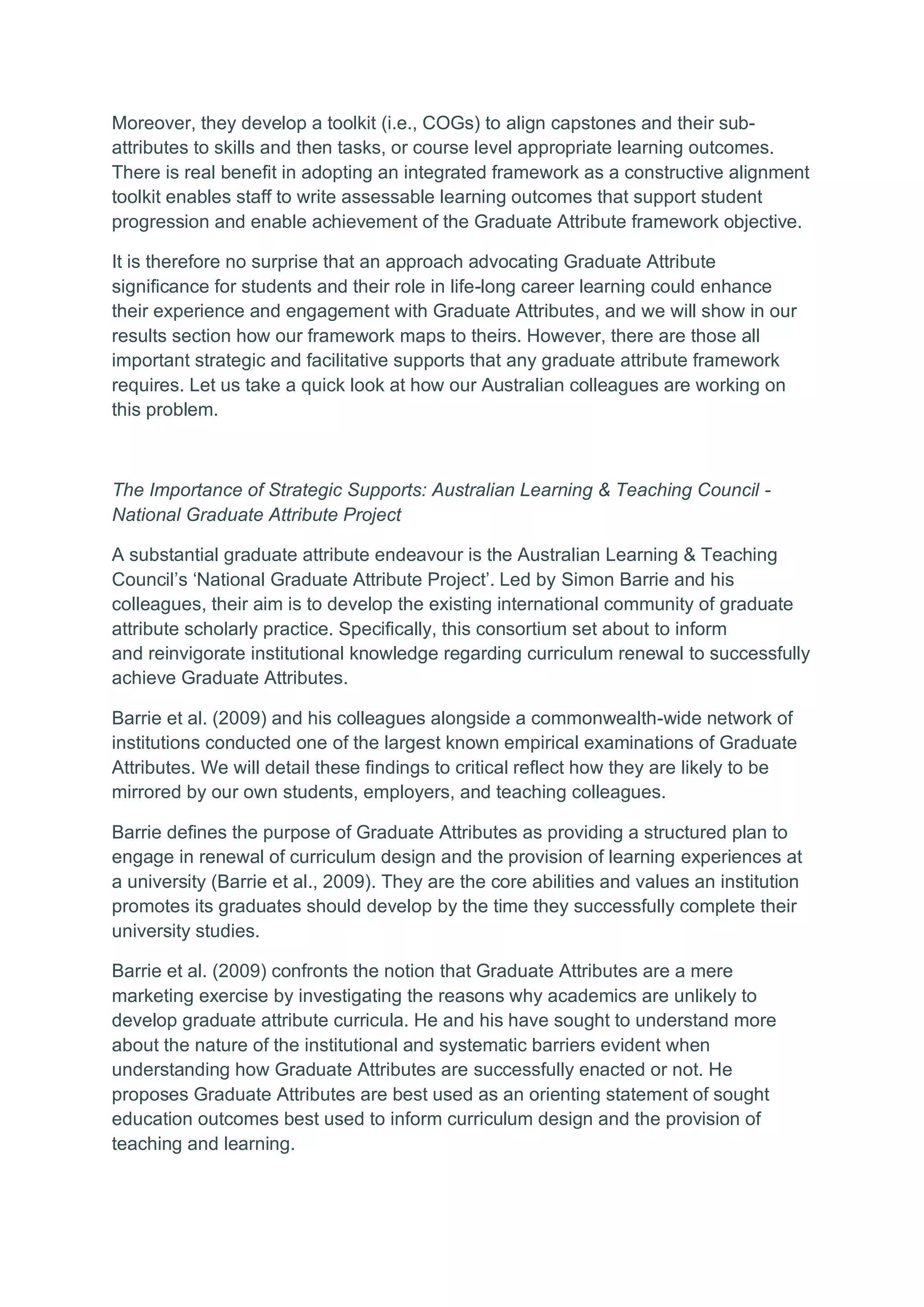Moreover, they develop a toolkit (i.e., COGs) to align capstones and their sub-
attributes to skills and then tasks, or course level appropriate learning outcomes.
There is real benefit in adopting an integrated framework as a constructive alignment
toolkit enables staff to write assessable learning outcomes that support student
progression and enable achievement of the Graduate Attribute framework objective.
It is therefore no surprise that an approach advocating Graduate Attribute
significance for students and their role in life-long career learning could enhance
their experience and engagement with Graduate Attributes, and we will show in our
results section how our framework maps to theirs. However, there are those all
important strategic and facilitative supports that any graduate attribute framework
requires. Let us take a quick look at how our Australian colleagues are working on
this problem.
The Importance of Strategic Supports: Australian Learning & Teaching Council -
National Graduate Attribute Project
A substantial graduate attribute endeavour is the Australian Learning & Teaching
Council’s ‘National Graduate Attribute Project’. Led by Simon Barrie and his
colleagues, their aim is to develop the existing international community of graduate
attribute scholarly practice. Specifically, this consortium set about to inform
and reinvigorate institutional knowledge regarding curriculum renewal to successfully
achieve Graduate Attributes.
Barrie et al. (2009) and his colleagues alongside a commonwealth-wide network of
institutions conducted one of the largest known empirical examinations of Graduate
Attributes. We will detail these findings to critical reflect how they are likely to be
mirrored by our own students, employers, and teaching colleagues.
Barrie defines the purpose of Graduate Attributes as providing a structured plan to
engage in renewal of curriculum design and the provision of learning experiences at
a university (Barrie et al., 2009). They are the core abilities and values an institution
promotes its graduates should develop by the time they successfully complete their
university studies.
Barrie et al. (2009) confronts the notion that Graduate Attributes are a mere
marketing exercise by investigating the reasons why academics are unlikely to
develop graduate attribute curricula. He and his have sought to understand more
about the nature of the institutional and systematic barriers evident when
understanding how Graduate Attributes are successfully enacted or not. He
proposes Graduate Attributes are best used as an orienting statement of sought
education outcomes best used to inform curriculum design and the provision of
teaching and learning.
 