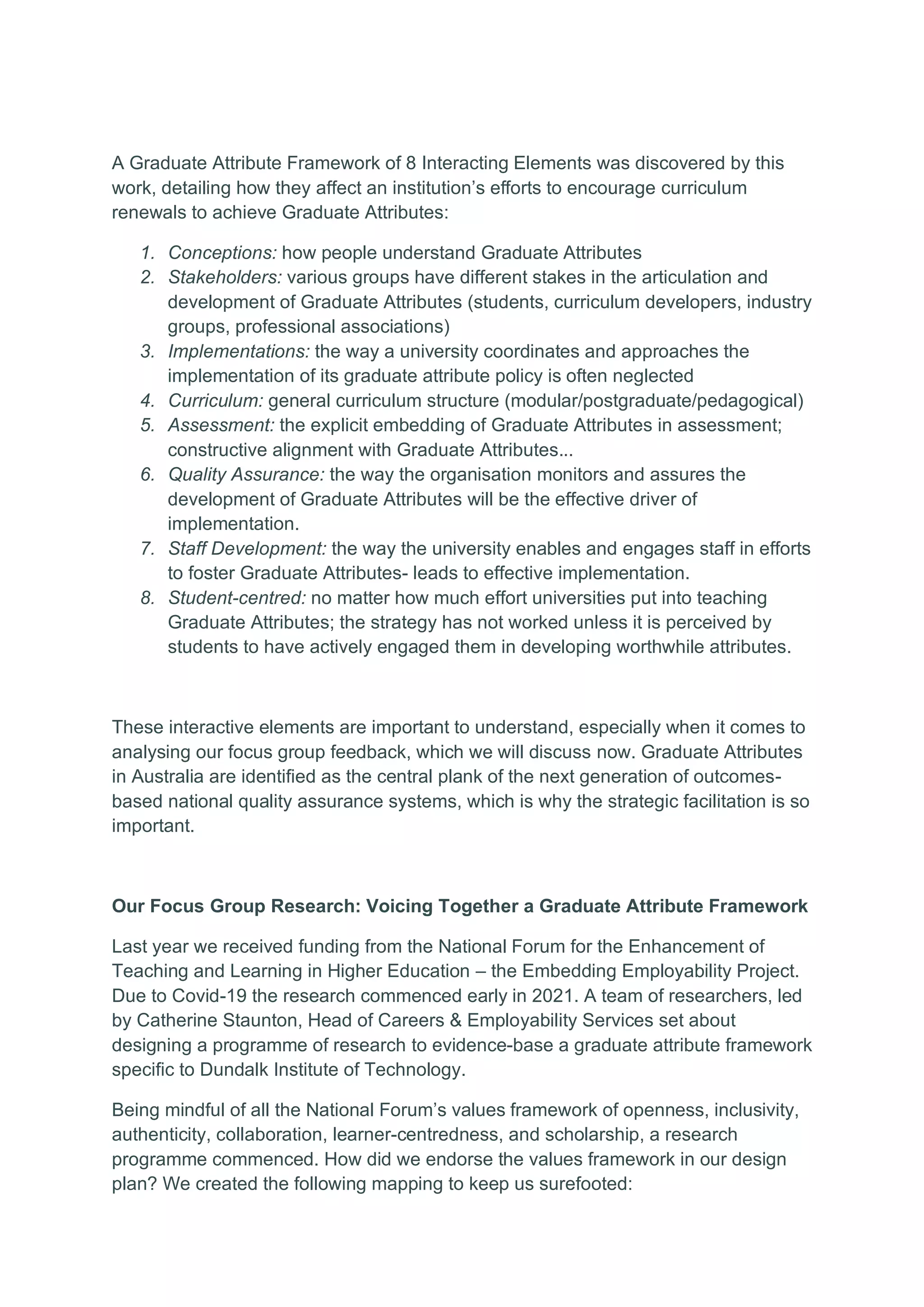 A Graduate Attribute Framework of 8 Interacting Elements was discovered by this
work, detailing how they affect an institution’s efforts to encourage curriculum
renewals to achieve Graduate Attributes:
1. Conceptions: how people understand Graduate Attributes
2. Stakeholders: various groups have different stakes in the articulation and
development of Graduate Attributes (students, curriculum developers, industry
groups, professional associations)
3. Implementations: the way a university coordinates and approaches the
implementation of its graduate attribute policy is often neglected
4. Curriculum: general curriculum structure (modular/postgraduate/pedagogical)
5. Assessment: the explicit embedding of Graduate Attributes in assessment;
constructive alignment with Graduate Attributes...
6. Quality Assurance: the way the organisation monitors and assures the
development of Graduate Attributes will be the effective driver of
implementation.
7. Staff Development: the way the university enables and engages staff in efforts
to foster Graduate Attributes- leads to effective implementation.
8. Student-centred: no matter how much effort universities put into teaching
Graduate Attributes; the strategy has not worked unless it is perceived by
students to have actively engaged them in developing worthwhile attributes.
These interactive elements are important to understand, especially when it comes to
analysing our focus group feedback, which we will discuss now. Graduate Attributes
in Australia are identified as the central plank of the next generation of outcomes-
based national quality assurance systems, which is why the strategic facilitation is so
important.
Our Focus Group Research: Voicing Together a Graduate Attribute Framework
Last year we received funding from the National Forum for the Enhancement of
Teaching and Learning in Higher Education – the Embedding Employability Project.
Due to Covid-19 the research commenced early in 2021. A team of researchers, led
by Catherine Staunton, Head of Careers & Employability Services set about
designing a programme of research to evidence-base a graduate attribute framework
specific to Dundalk Institute of Technology.
Being mindful of all the National Forum’s values framework of openness, inclusivity,
authenticity, collaboration, learner-centredness, and scholarship, a research
programme commenced. How did we endorse the values framework in our design
plan? We created the following mapping to keep us surefooted:
 