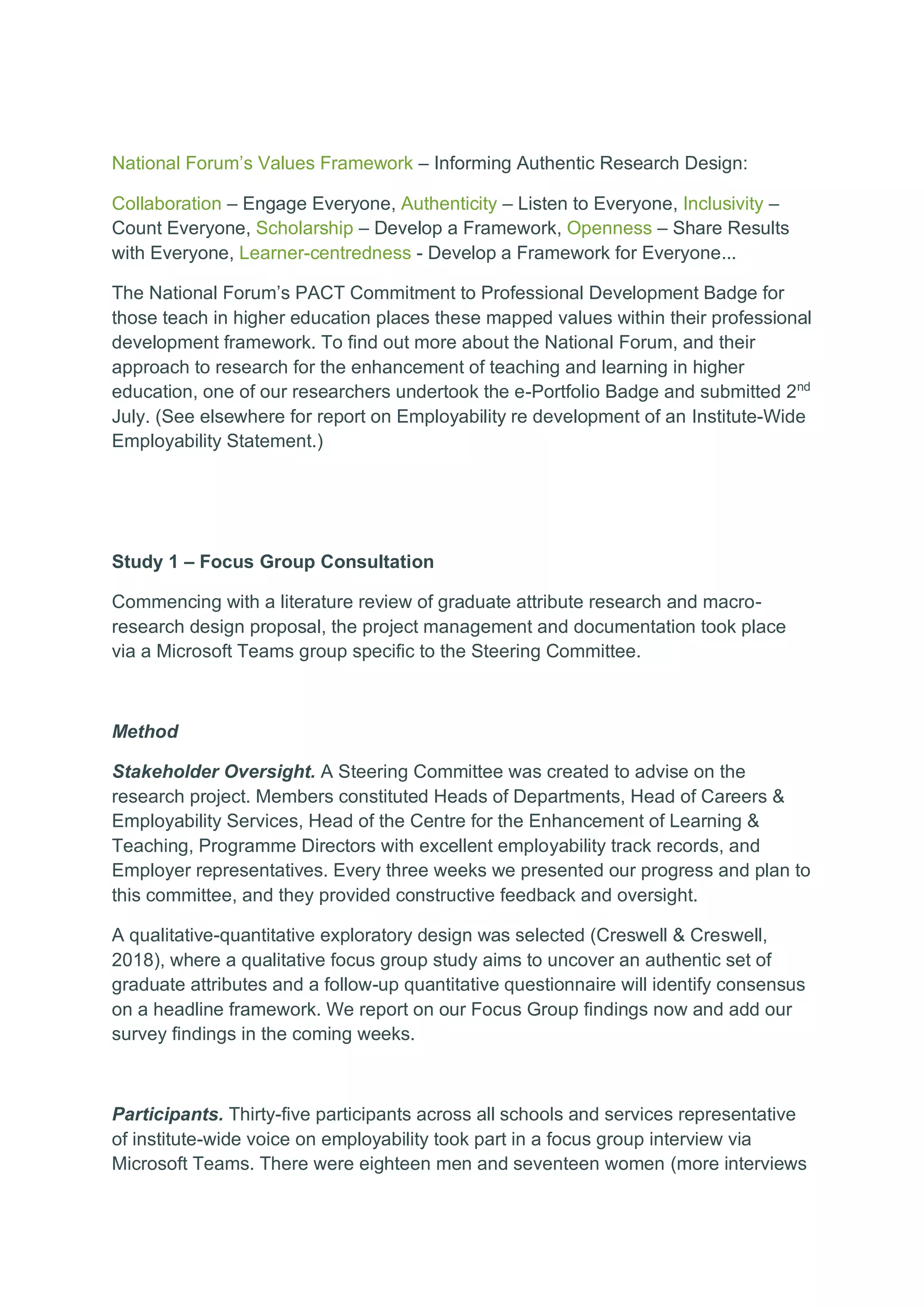 National Forum’s Values Framework – Informing Authentic Research Design:
Collaboration – Engage Everyone, Authenticity – Listen to Everyone, Inclusivity –
Count Everyone, Scholarship – Develop a Framework, Openness – Share Results
with Everyone, Learner-centredness - Develop a Framework for Everyone...
The National Forum’s PACT Commitment to Professional Development Badge for
those teach in higher education places these mapped values within their professional
development framework. To find out more about the National Forum, and their
approach to research for the enhancement of teaching and learning in higher
education, one of our researchers undertook the e-Portfolio Badge and submitted 2nd
July. (See elsewhere for report on Employability re development of an Institute-Wide
Employability Statement.)
Study 1 – Focus Group Consultation
Commencing with a literature review of graduate attribute research and macro-
research design proposal, the project management and documentation took place
via a Microsoft Teams group specific to the Steering Committee.
Method
Stakeholder Oversight. A Steering Committee was created to advise on the
research project. Members constituted Heads of Departments, Head of Careers &
Employability Services, Head of the Centre for the Enhancement of Learning &
Teaching, Programme Directors with excellent employability track records, and
Employer representatives. Every three weeks we presented our progress and plan to
this committee, and they provided constructive feedback and oversight.
A qualitative-quantitative exploratory design was selected (Creswell & Creswell,
2018), where a qualitative focus group study aims to uncover an authentic set of
graduate attributes and a follow-up quantitative questionnaire will identify consensus
on a headline framework. We report on our Focus Group findings now and add our
survey findings in the coming weeks.
Participants. Thirty-five participants across all schools and services representative
of institute-wide voice on employability took part in a focus group interview via
Microsoft Teams. There were eighteen men and seventeen women (more interviews
 