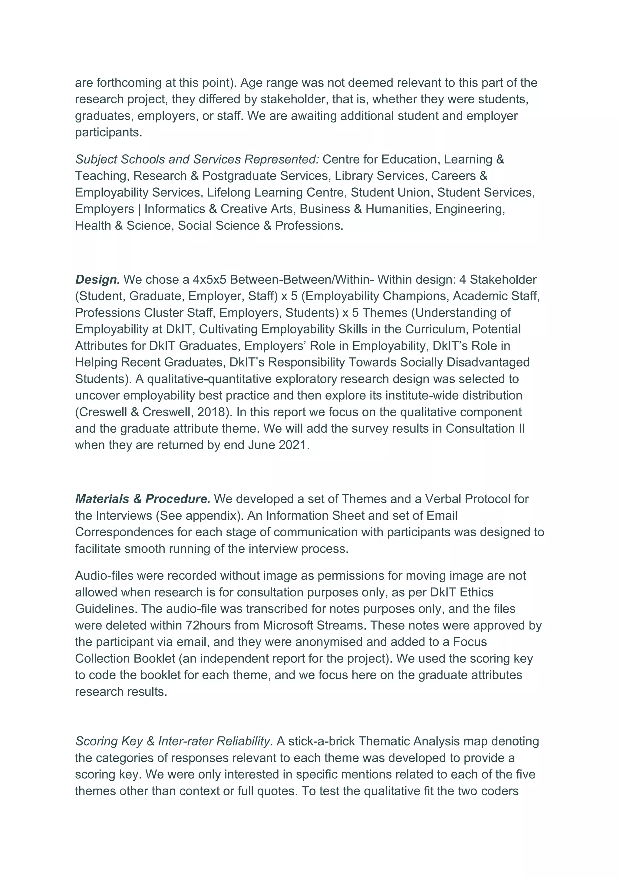 are forthcoming at this point). Age range was not deemed relevant to this part of the
research project, they differed by stakeholder, that is, whether they were students,
graduates, employers, or staff. We are awaiting additional student and employer
participants.
Subject Schools and Services Represented: Centre for Education, Learning &
Teaching, Research & Postgraduate Services, Library Services, Careers &
Employability Services, Lifelong Learning Centre, Student Union, Student Services,
Employers | Informatics & Creative Arts, Business & Humanities, Engineering,
Health & Science, Social Science & Professions.
Design. We chose a 4x5x5 Between-Between/Within- Within design: 4 Stakeholder
(Student, Graduate, Employer, Staff) x 5 (Employability Champions, Academic Staff,
Professions Cluster Staff, Employers, Students) x 5 Themes (Understanding of
Employability at DkIT, Cultivating Employability Skills in the Curriculum, Potential
Attributes for DkIT Graduates, Employers’ Role in Employability, DkIT’s Role in
Helping Recent Graduates, DkIT’s Responsibility Towards Socially Disadvantaged
Students). A qualitative-quantitative exploratory research design was selected to
uncover employability best practice and then explore its institute-wide distribution
(Creswell & Creswell, 2018). In this report we focus on the qualitative component
and the graduate attribute theme. We will add the survey results in Consultation II
when they are returned by end June 2021.
Materials & Procedure. We developed a set of Themes and a Verbal Protocol for
the Interviews (See appendix). An Information Sheet and set of Email
Correspondences for each stage of communication with participants was designed to
facilitate smooth running of the interview process.
Audio-files were recorded without image as permissions for moving image are not
allowed when research is for consultation purposes only, as per DkIT Ethics
Guidelines. The audio-file was transcribed for notes purposes only, and the files
were deleted within 72hours from Microsoft Streams. These notes were approved by
the participant via email, and they were anonymised and added to a Focus
Collection Booklet (an independent report for the project). We used the scoring key
to code the booklet for each theme, and we focus here on the graduate attributes
research results.
Scoring Key & Inter-rater Reliability. A stick-a-brick Thematic Analysis map denoting
the categories of responses relevant to each theme was developed to provide a
scoring key. We were only interested in specific mentions related to each of the five
themes other than context or full quotes. To test the qualitative fit the two coders
 