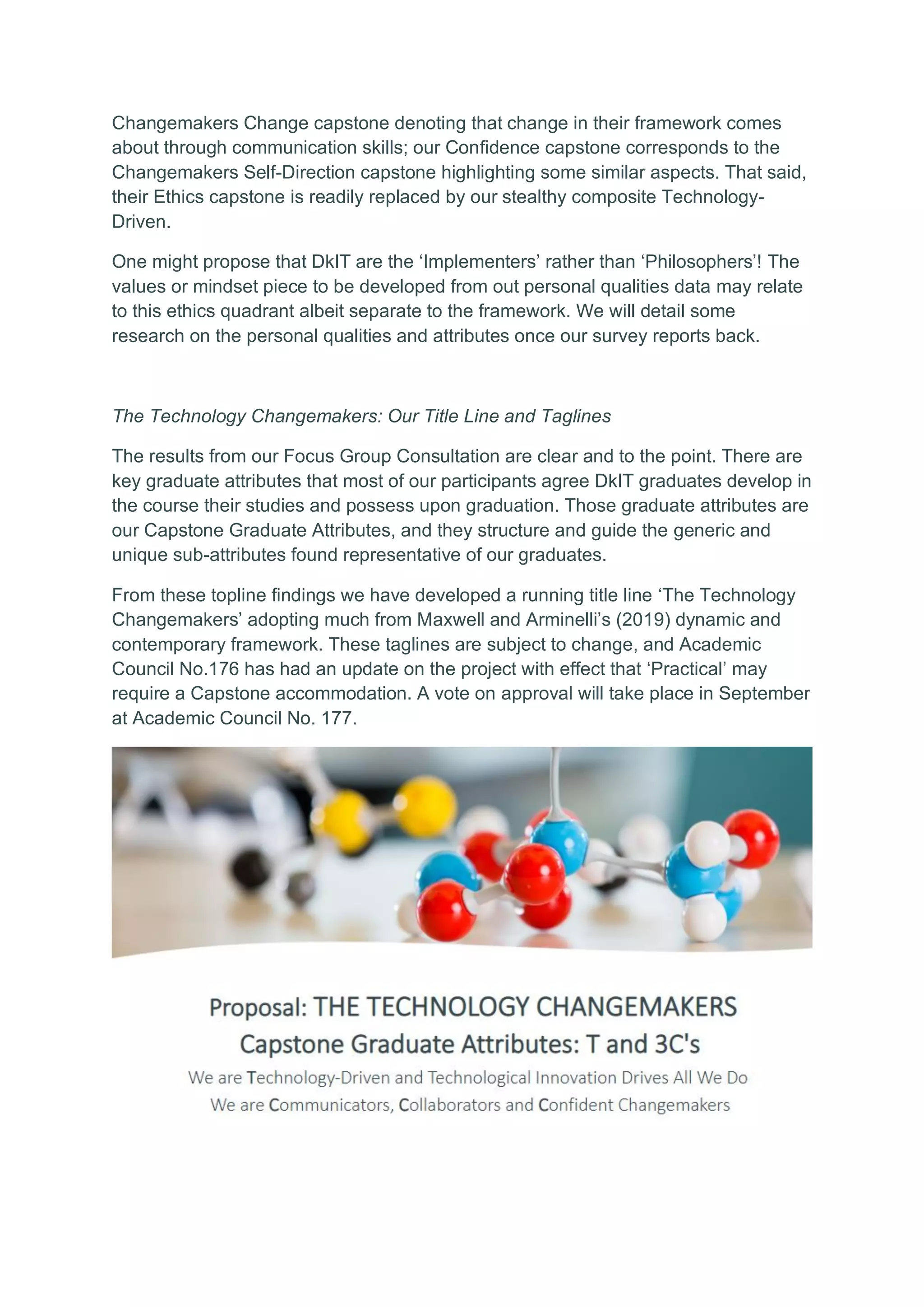 Changemakers Change capstone denoting that change in their framework comes
about through communication skills; our Confidence capstone corresponds to the
Changemakers Self-Direction capstone highlighting some similar aspects. That said,
their Ethics capstone is readily replaced by our stealthy composite Technology-
Driven.
One might propose that DkIT are the ‘Implementers’ rather than ‘Philosophers’! The
values or mindset piece to be developed from out personal qualities data may relate
to this ethics quadrant albeit separate to the framework. We will detail some
research on the personal qualities and attributes once our survey reports back.
The Technology Changemakers: Our Title Line and Taglines
The results from our Focus Group Consultation are clear and to the point. There are
key graduate attributes that most of our participants agree DkIT graduates develop in
the course their studies and possess upon graduation. Those graduate attributes are
our Capstone Graduate Attributes, and they structure and guide the generic and
unique sub-attributes found representative of our graduates.
From these topline findings we have developed a running title line ‘The Technology
Changemakers’ adopting much from Maxwell and Arminelli’s (2019) dynamic and
contemporary framework. These taglines are subject to change, and Academic
Council No.176 has had an update on the project with effect that ‘Practical’ may
require a Capstone accommodation. A vote on approval will take place in September
at Academic Council No. 177.
 