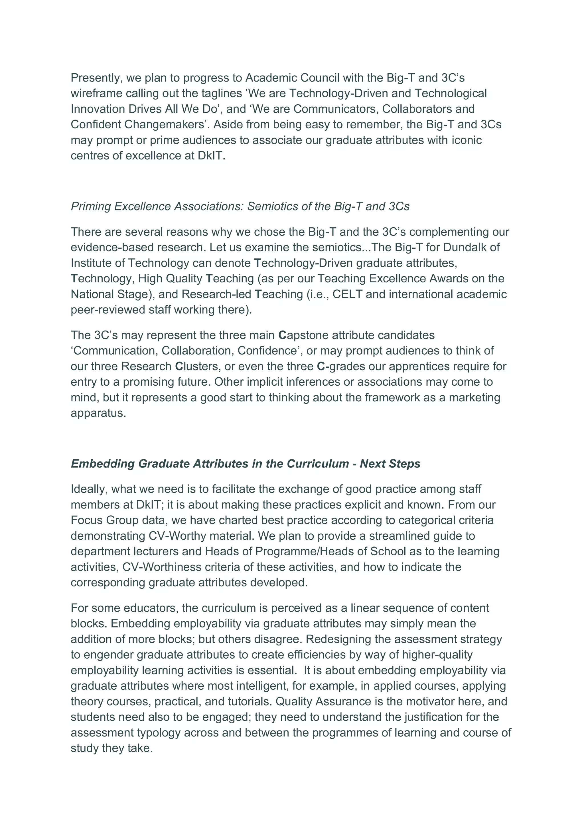 Presently, we plan to progress to Academic Council with the Big-T and 3C’s
wireframe calling out the taglines ‘We are Technology-Driven and Technological
Innovation Drives All We Do’, and ‘We are Communicators, Collaborators and
Confident Changemakers’. Aside from being easy to remember, the Big-T and 3Cs
may prompt or prime audiences to associate our graduate attributes with iconic
centres of excellence at DkIT.
Priming Excellence Associations: Semiotics of the Big-T and 3Cs
There are several reasons why we chose the Big-T and the 3C’s complementing our
evidence-based research. Let us examine the semiotics...The Big-T for Dundalk of
Institute of Technology can denote Technology-Driven graduate attributes,
Technology, High Quality Teaching (as per our Teaching Excellence Awards on the
National Stage), and Research-led Teaching (i.e., CELT and international academic
peer-reviewed staff working there).
The 3C’s may represent the three main Capstone attribute candidates
‘Communication, Collaboration, Confidence’, or may prompt audiences to think of
our three Research Clusters, or even the three C-grades our apprentices require for
entry to a promising future. Other implicit inferences or associations may come to
mind, but it represents a good start to thinking about the framework as a marketing
apparatus.
Embedding Graduate Attributes in the Curriculum - Next Steps
Ideally, what we need is to facilitate the exchange of good practice among staff
members at DkIT; it is about making these practices explicit and known. From our
Focus Group data, we have charted best practice according to categorical criteria
demonstrating CV-Worthy material. We plan to provide a streamlined guide to
department lecturers and Heads of Programme/Heads of School as to the learning
activities, CV-Worthiness criteria of these activities, and how to indicate the
corresponding graduate attributes developed.
For some educators, the curriculum is perceived as a linear sequence of content
blocks. Embedding employability via graduate attributes may simply mean the
addition of more blocks; but others disagree. Redesigning the assessment strategy
to engender graduate attributes to create efficiencies by way of higher-quality
employability learning activities is essential. It is about embedding employability via
graduate attributes where most intelligent, for example, in applied courses, applying
theory courses, practical, and tutorials. Quality Assurance is the motivator here, and
students need also to be engaged; they need to understand the justification for the
assessment typology across and between the programmes of learning and course of
study they take.
 