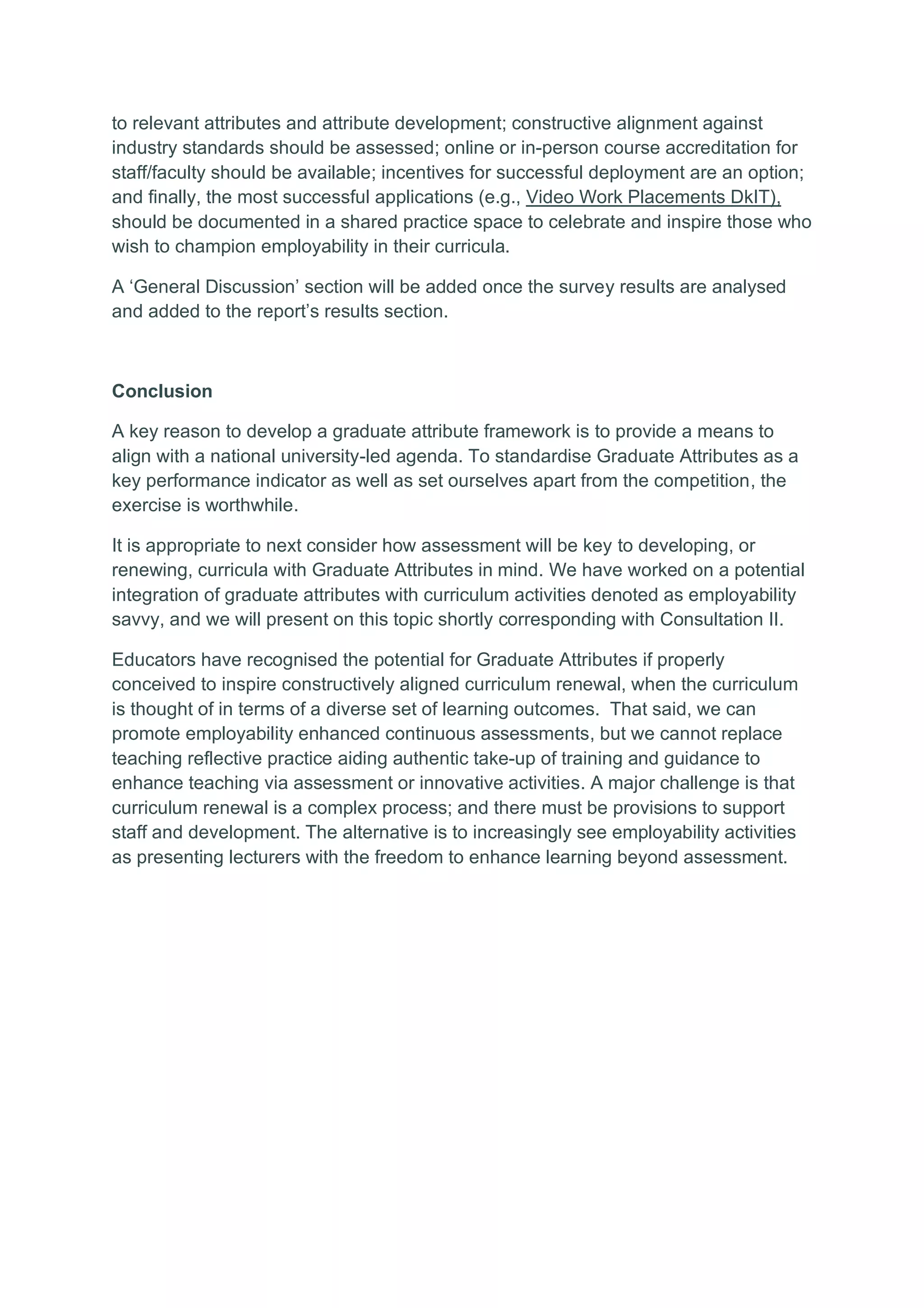to relevant attributes and attribute development; constructive alignment against
industry standards should be assessed; online or in-person course accreditation for
staff/faculty should be available; incentives for successful deployment are an option;
and finally, the most successful applications (e.g., Video Work Placements DkIT),
should be documented in a shared practice space to celebrate and inspire those who
wish to champion employability in their curricula.
A ‘General Discussion’ section will be added once the survey results are analysed
and added to the report’s results section.
Conclusion
A key reason to develop a graduate attribute framework is to provide a means to
align with a national university-led agenda. To standardise Graduate Attributes as a
key performance indicator as well as set ourselves apart from the competition, the
exercise is worthwhile.
It is appropriate to next consider how assessment will be key to developing, or
renewing, curricula with Graduate Attributes in mind. We have worked on a potential
integration of graduate attributes with curriculum activities denoted as employability
savvy, and we will present on this topic shortly corresponding with Consultation II.
Educators have recognised the potential for Graduate Attributes if properly
conceived to inspire constructively aligned curriculum renewal, when the curriculum
is thought of in terms of a diverse set of learning outcomes. That said, we can
promote employability enhanced continuous assessments, but we cannot replace
teaching reflective practice aiding authentic take-up of training and guidance to
enhance teaching via assessment or innovative activities. A major challenge is that
curriculum renewal is a complex process; and there must be provisions to support
staff and development. The alternative is to increasingly see employability activities
as presenting lecturers with the freedom to enhance learning beyond assessment.
 