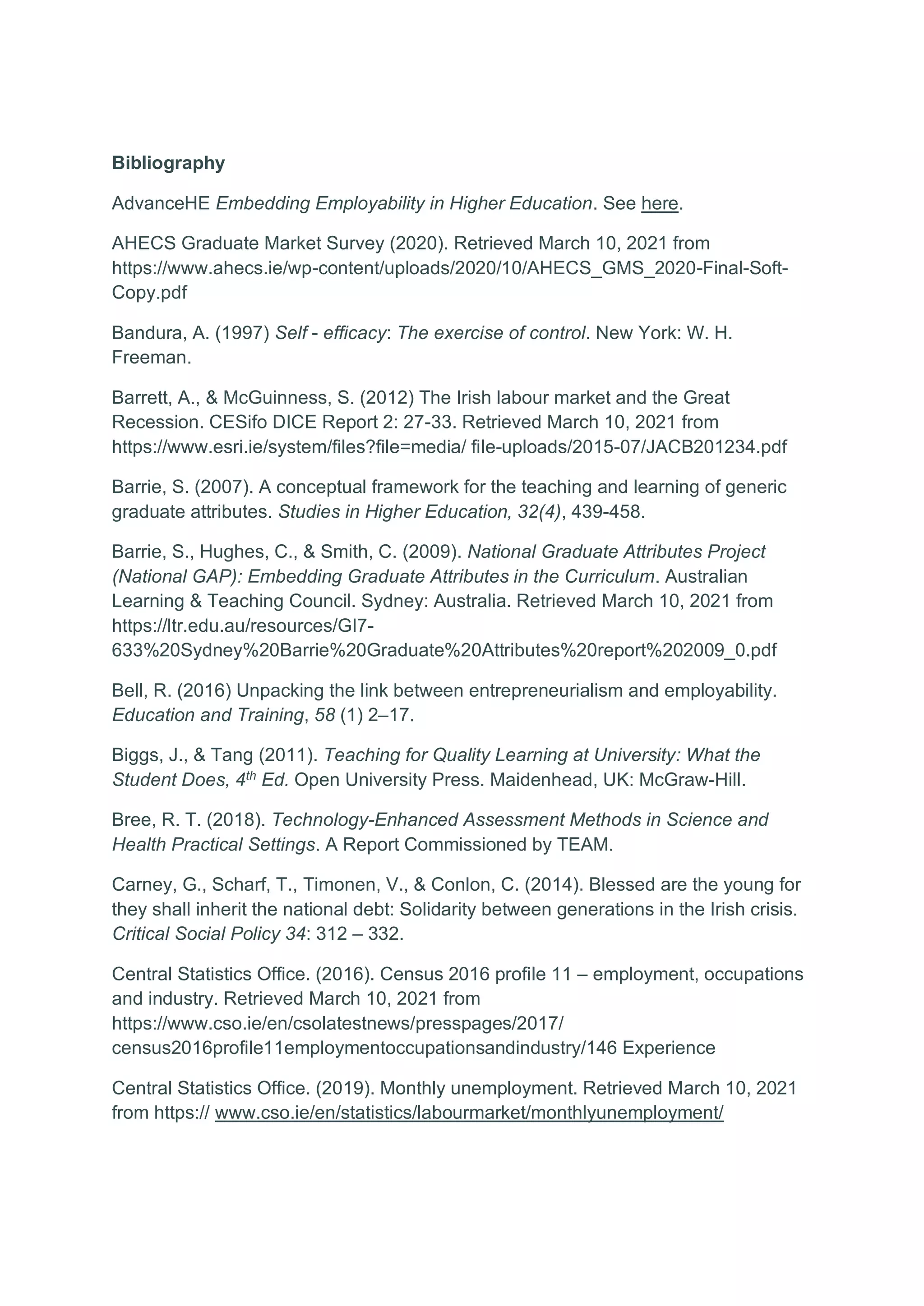 Bibliography
AdvanceHE Embedding Employability in Higher Education. See here.
AHECS Graduate Market Survey (2020). Retrieved March 10, 2021 from
https://www.ahecs.ie/wp-content/uploads/2020/10/AHECS_GMS_2020-Final-Soft-
Copy.pdf
Bandura, A. (1997) Self - efficacy: The exercise of control. New York: W. H.
Freeman.
Barrett, A., & McGuinness, S. (2012) The Irish labour market and the Great
Recession. CESifo DICE Report 2: 27-33. Retrieved March 10, 2021 from
https://www.esri.ie/system/files?file=media/ file-uploads/2015-07/JACB201234.pdf
Barrie, S. (2007). A conceptual framework for the teaching and learning of generic
graduate attributes. Studies in Higher Education, 32(4), 439-458.
Barrie, S., Hughes, C., & Smith, C. (2009). National Graduate Attributes Project
(National GAP): Embedding Graduate Attributes in the Curriculum. Australian
Learning & Teaching Council. Sydney: Australia. Retrieved March 10, 2021 from
https://ltr.edu.au/resources/GI7-
633%20Sydney%20Barrie%20Graduate%20Attributes%20report%202009_0.pdf
Bell, R. (2016) Unpacking the link between entrepreneurialism and employability.
Education and Training, 58 (1) 2–17.
Biggs, J., & Tang (2011). Teaching for Quality Learning at University: What the
Student Does, 4th
Ed. Open University Press. Maidenhead, UK: McGraw-Hill.
Bree, R. T. (2018). Technology-Enhanced Assessment Methods in Science and
Health Practical Settings. A Report Commissioned by TEAM.
Carney, G., Scharf, T., Timonen, V., & Conlon, C. (2014). Blessed are the young for
they shall inherit the national debt: Solidarity between generations in the Irish crisis.
Critical Social Policy 34: 312 – 332.
Central Statistics Office. (2016). Census 2016 profile 11 – employment, occupations
and industry. Retrieved March 10, 2021 from
https://www.cso.ie/en/csolatestnews/presspages/2017/
census2016profile11employmentoccupationsandindustry/146 Experience
Central Statistics Office. (2019). Monthly unemployment. Retrieved March 10, 2021
from https:// www.cso.ie/en/statistics/labourmarket/monthlyunemployment/
 