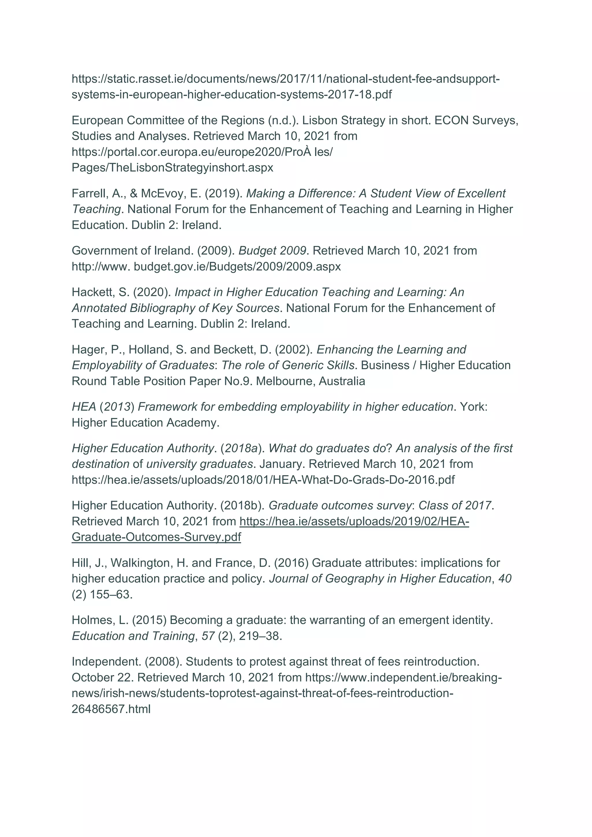 https://static.rasset.ie/documents/news/2017/11/national-student-fee-andsupport-
systems-in-european-higher-education-systems-2017-18.pdf
European Committee of the Regions (n.d.). Lisbon Strategy in short. ECON Surveys,
Studies and Analyses. Retrieved March 10, 2021 from
https://portal.cor.europa.eu/europe2020/ProÀ les/
Pages/TheLisbonStrategyinshort.aspx
Farrell, A., & McEvoy, E. (2019). Making a Difference: A Student View of Excellent
Teaching. National Forum for the Enhancement of Teaching and Learning in Higher
Education. Dublin 2: Ireland.
Government of Ireland. (2009). Budget 2009. Retrieved March 10, 2021 from
http://www. budget.gov.ie/Budgets/2009/2009.aspx
Hackett, S. (2020). Impact in Higher Education Teaching and Learning: An
Annotated Bibliography of Key Sources. National Forum for the Enhancement of
Teaching and Learning. Dublin 2: Ireland.
Hager, P., Holland, S. and Beckett, D. (2002). Enhancing the Learning and
Employability of Graduates: The role of Generic Skills. Business / Higher Education
Round Table Position Paper No.9. Melbourne, Australia
HEA (2013) Framework for embedding employability in higher education. York:
Higher Education Academy.
Higher Education Authority. (2018a). What do graduates do? An analysis of the first
destination of university graduates. January. Retrieved March 10, 2021 from
https://hea.ie/assets/uploads/2018/01/HEA-What-Do-Grads-Do-2016.pdf
Higher Education Authority. (2018b). Graduate outcomes survey: Class of 2017.
Retrieved March 10, 2021 from https://hea.ie/assets/uploads/2019/02/HEA-
Graduate-Outcomes-Survey.pdf
Hill, J., Walkington, H. and France, D. (2016) Graduate attributes: implications for
higher education practice and policy. Journal of Geography in Higher Education, 40
(2) 155–63.
Holmes, L. (2015) Becoming a graduate: the warranting of an emergent identity.
Education and Training, 57 (2), 219–38.
Independent. (2008). Students to protest against threat of fees reintroduction.
October 22. Retrieved March 10, 2021 from https://www.independent.ie/breaking-
news/irish-news/students-toprotest-against-threat-of-fees-reintroduction-
26486567.html
 