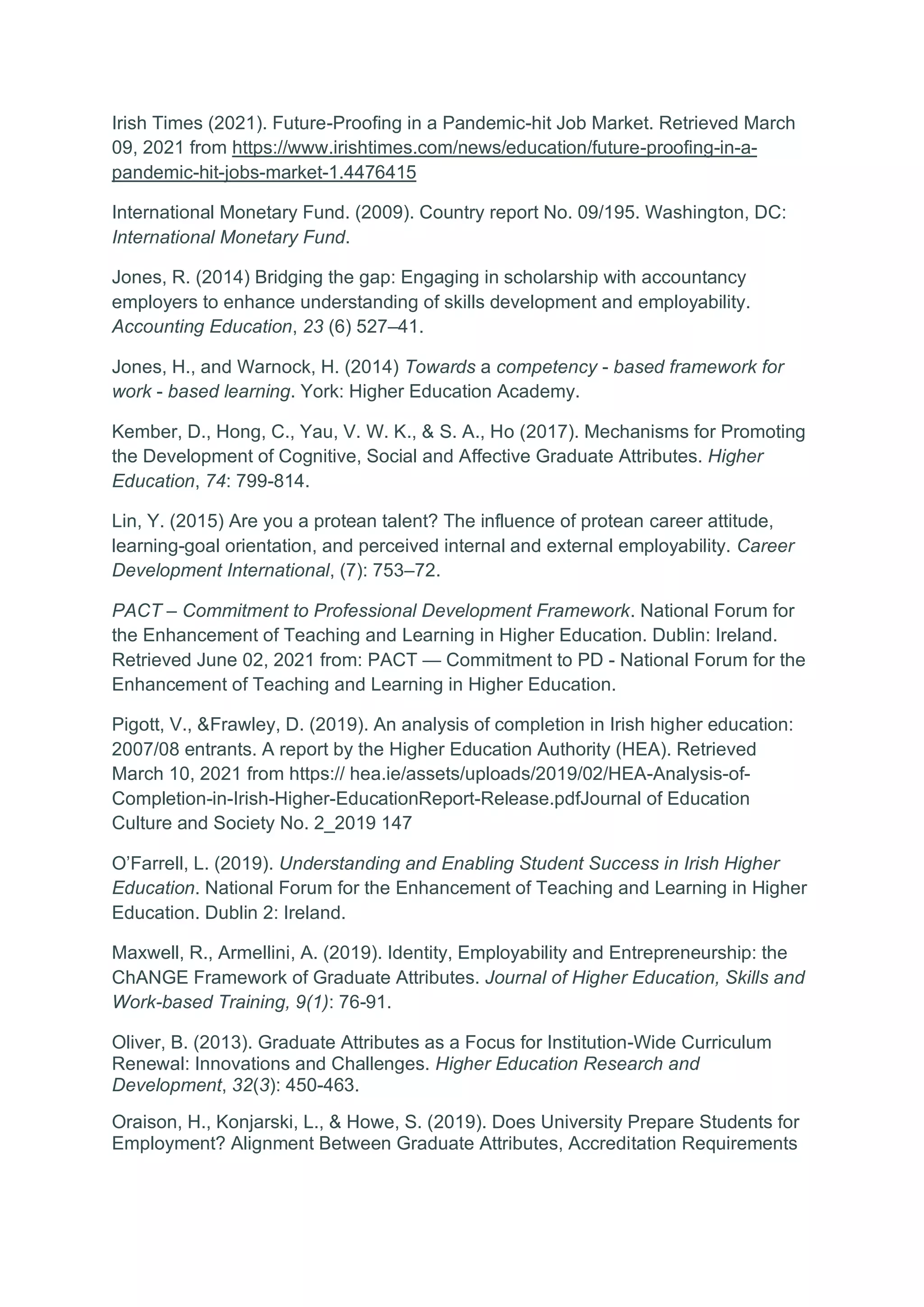 Irish Times (2021). Future-Proofing in a Pandemic-hit Job Market. Retrieved March
09, 2021 from https://www.irishtimes.com/news/education/future-proofing-in-a-
pandemic-hit-jobs-market-1.4476415
International Monetary Fund. (2009). Country report No. 09/195. Washington, DC:
International Monetary Fund.
Jones, R. (2014) Bridging the gap: Engaging in scholarship with accountancy
employers to enhance understanding of skills development and employability.
Accounting Education, 23 (6) 527–41.
Jones, H., and Warnock, H. (2014) Towards a competency - based framework for
work - based learning. York: Higher Education Academy.
Kember, D., Hong, C., Yau, V. W. K., & S. A., Ho (2017). Mechanisms for Promoting
the Development of Cognitive, Social and Affective Graduate Attributes. Higher
Education, 74: 799-814.
Lin, Y. (2015) Are you a protean talent? The influence of protean career attitude,
learning-goal orientation, and perceived internal and external employability. Career
Development International, (7): 753–72.
PACT – Commitment to Professional Development Framework. National Forum for
the Enhancement of Teaching and Learning in Higher Education. Dublin: Ireland.
Retrieved June 02, 2021 from: PACT — Commitment to PD - National Forum for the
Enhancement of Teaching and Learning in Higher Education.
Pigott, V., &Frawley, D. (2019). An analysis of completion in Irish higher education:
2007/08 entrants. A report by the Higher Education Authority (HEA). Retrieved
March 10, 2021 from https:// hea.ie/assets/uploads/2019/02/HEA-Analysis-of-
Completion-in-Irish-Higher-EducationReport-Release.pdfJournal of Education
Culture and Society No. 2_2019 147
O’Farrell, L. (2019). Understanding and Enabling Student Success in Irish Higher
Education. National Forum for the Enhancement of Teaching and Learning in Higher
Education. Dublin 2: Ireland.
Maxwell, R., Armellini, A. (2019). Identity, Employability and Entrepreneurship: the
ChANGE Framework of Graduate Attributes. Journal of Higher Education, Skills and
Work-based Training, 9(1): 76-91.
Oliver, B. (2013). Graduate Attributes as a Focus for Institution-Wide Curriculum
Renewal: Innovations and Challenges. Higher Education Research and
Development, 32(3): 450-463.
Oraison, H., Konjarski, L., & Howe, S. (2019). Does University Prepare Students for
Employment? Alignment Between Graduate Attributes, Accreditation Requirements
 