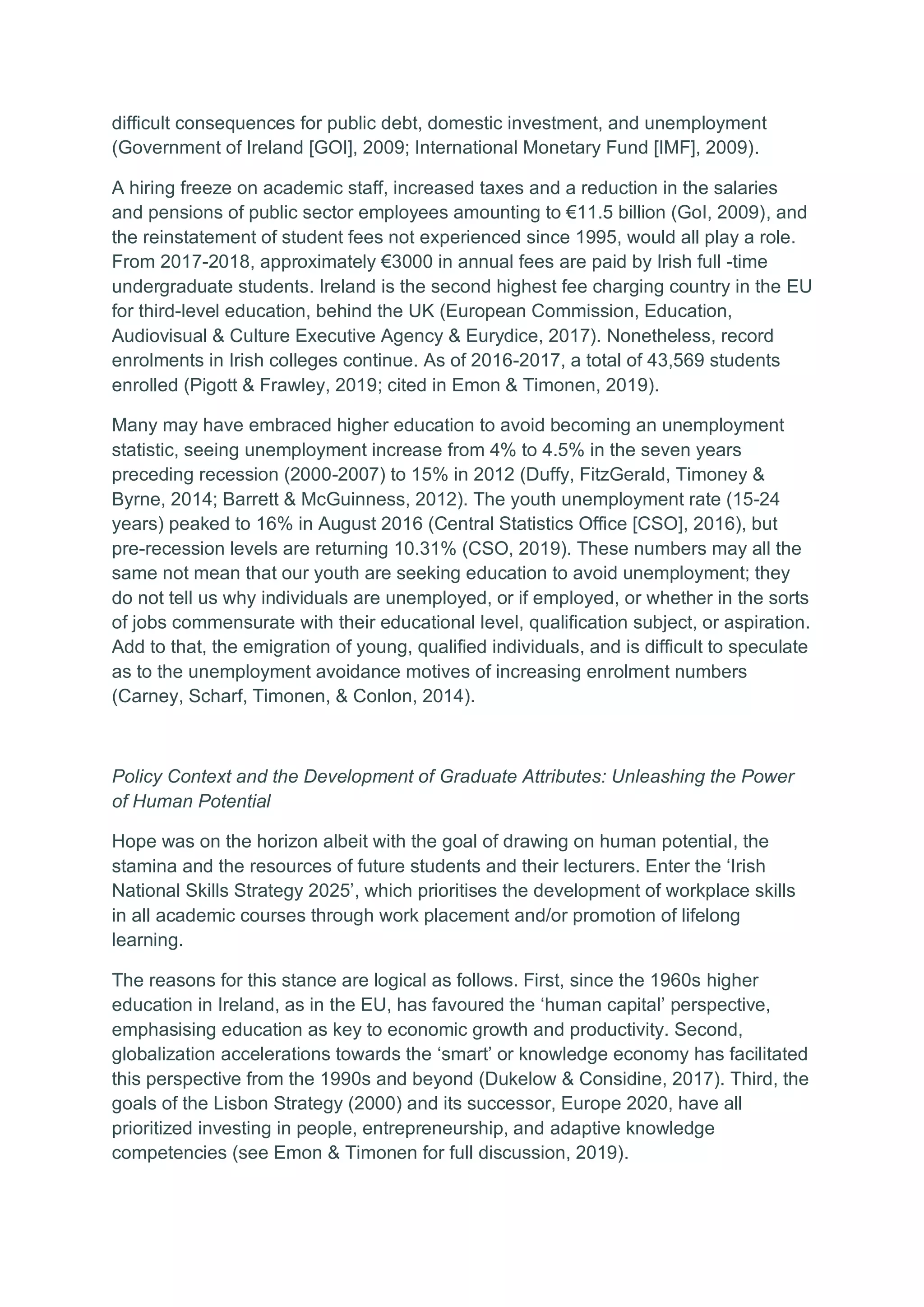difficult consequences for public debt, domestic investment, and unemployment
(Government of Ireland [GOI], 2009; International Monetary Fund [IMF], 2009).
A hiring freeze on academic staff, increased taxes and a reduction in the salaries
and pensions of public sector employees amounting to €11.5 billion (GoI, 2009), and
the reinstatement of student fees not experienced since 1995, would all play a role.
From 2017-2018, approximately €3000 in annual fees are paid by Irish full -time
undergraduate students. Ireland is the second highest fee charging country in the EU
for third-level education, behind the UK (European Commission, Education,
Audiovisual & Culture Executive Agency & Eurydice, 2017). Nonetheless, record
enrolments in Irish colleges continue. As of 2016-2017, a total of 43,569 students
enrolled (Pigott & Frawley, 2019; cited in Emon & Timonen, 2019).
Many may have embraced higher education to avoid becoming an unemployment
statistic, seeing unemployment increase from 4% to 4.5% in the seven years
preceding recession (2000-2007) to 15% in 2012 (Duffy, FitzGerald, Timoney &
Byrne, 2014; Barrett & McGuinness, 2012). The youth unemployment rate (15-24
years) peaked to 16% in August 2016 (Central Statistics Office [CSO], 2016), but
pre-recession levels are returning 10.31% (CSO, 2019). These numbers may all the
same not mean that our youth are seeking education to avoid unemployment; they
do not tell us why individuals are unemployed, or if employed, or whether in the sorts
of jobs commensurate with their educational level, qualification subject, or aspiration.
Add to that, the emigration of young, qualified individuals, and is difficult to speculate
as to the unemployment avoidance motives of increasing enrolment numbers
(Carney, Scharf, Timonen, & Conlon, 2014).
Policy Context and the Development of Graduate Attributes: Unleashing the Power
of Human Potential
Hope was on the horizon albeit with the goal of drawing on human potential, the
stamina and the resources of future students and their lecturers. Enter the ‘Irish
National Skills Strategy 2025’, which prioritises the development of workplace skills
in all academic courses through work placement and/or promotion of lifelong
learning.
The reasons for this stance are logical as follows. First, since the 1960s higher
education in Ireland, as in the EU, has favoured the ‘human capital’ perspective,
emphasising education as key to economic growth and productivity. Second,
globalization accelerations towards the ‘smart’ or knowledge economy has facilitated
this perspective from the 1990s and beyond (Dukelow & Considine, 2017). Third, the
goals of the Lisbon Strategy (2000) and its successor, Europe 2020, have all
prioritized investing in people, entrepreneurship, and adaptive knowledge
competencies (see Emon & Timonen for full discussion, 2019).
 
