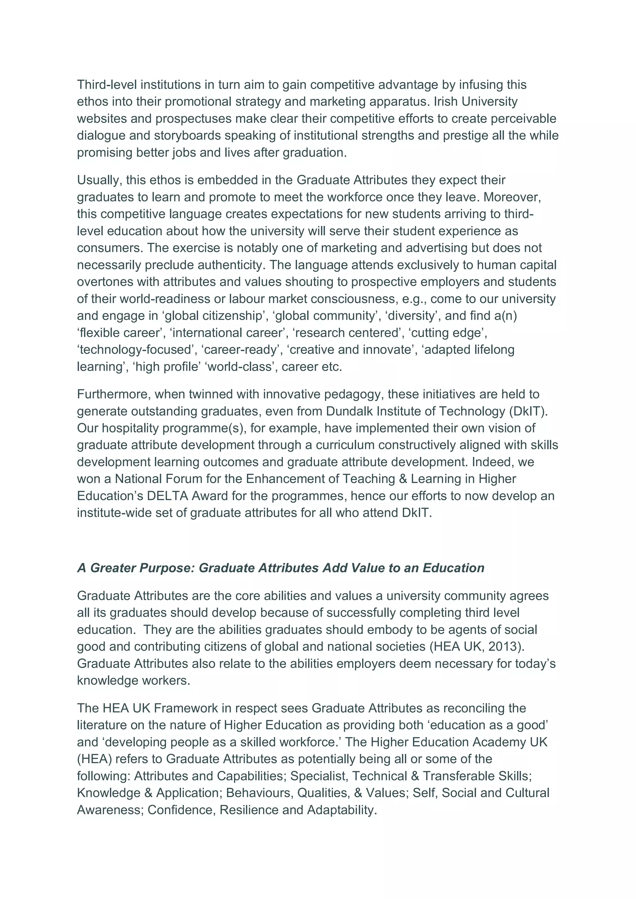 Third-level institutions in turn aim to gain competitive advantage by infusing this
ethos into their promotional strategy and marketing apparatus. Irish University
websites and prospectuses make clear their competitive efforts to create perceivable
dialogue and storyboards speaking of institutional strengths and prestige all the while
promising better jobs and lives after graduation.
Usually, this ethos is embedded in the Graduate Attributes they expect their
graduates to learn and promote to meet the workforce once they leave. Moreover,
this competitive language creates expectations for new students arriving to third-
level education about how the university will serve their student experience as
consumers. The exercise is notably one of marketing and advertising but does not
necessarily preclude authenticity. The language attends exclusively to human capital
overtones with attributes and values shouting to prospective employers and students
of their world-readiness or labour market consciousness, e.g., come to our university
and engage in ‘global citizenship’, ‘global community’, ‘diversity’, and find a(n)
‘flexible career’, ‘international career’, ‘research centered’, ‘cutting edge’,
‘technology-focused’, ‘career-ready’, ‘creative and innovate’, ‘adapted lifelong
learning’, ‘high profile’ ‘world-class’, career etc.
Furthermore, when twinned with innovative pedagogy, these initiatives are held to
generate outstanding graduates, even from Dundalk Institute of Technology (DkIT).
Our hospitality programme(s), for example, have implemented their own vision of
graduate attribute development through a curriculum constructively aligned with skills
development learning outcomes and graduate attribute development. Indeed, we
won a National Forum for the Enhancement of Teaching & Learning in Higher
Education’s DELTA Award for the programmes, hence our efforts to now develop an
institute-wide set of graduate attributes for all who attend DkIT.
A Greater Purpose: Graduate Attributes Add Value to an Education
Graduate Attributes are the core abilities and values a university community agrees
all its graduates should develop because of successfully completing third level
education. They are the abilities graduates should embody to be agents of social
good and contributing citizens of global and national societies (HEA UK, 2013).
Graduate Attributes also relate to the abilities employers deem necessary for today’s
knowledge workers.
The HEA UK Framework in respect sees Graduate Attributes as reconciling the
literature on the nature of Higher Education as providing both ‘education as a good’
and ‘developing people as a skilled workforce.’ The Higher Education Academy UK
(HEA) refers to Graduate Attributes as potentially being all or some of the
following: Attributes and Capabilities; Specialist, Technical & Transferable Skills;
Knowledge & Application; Behaviours, Qualities, & Values; Self, Social and Cultural
Awareness; Confidence, Resilience and Adaptability.
 