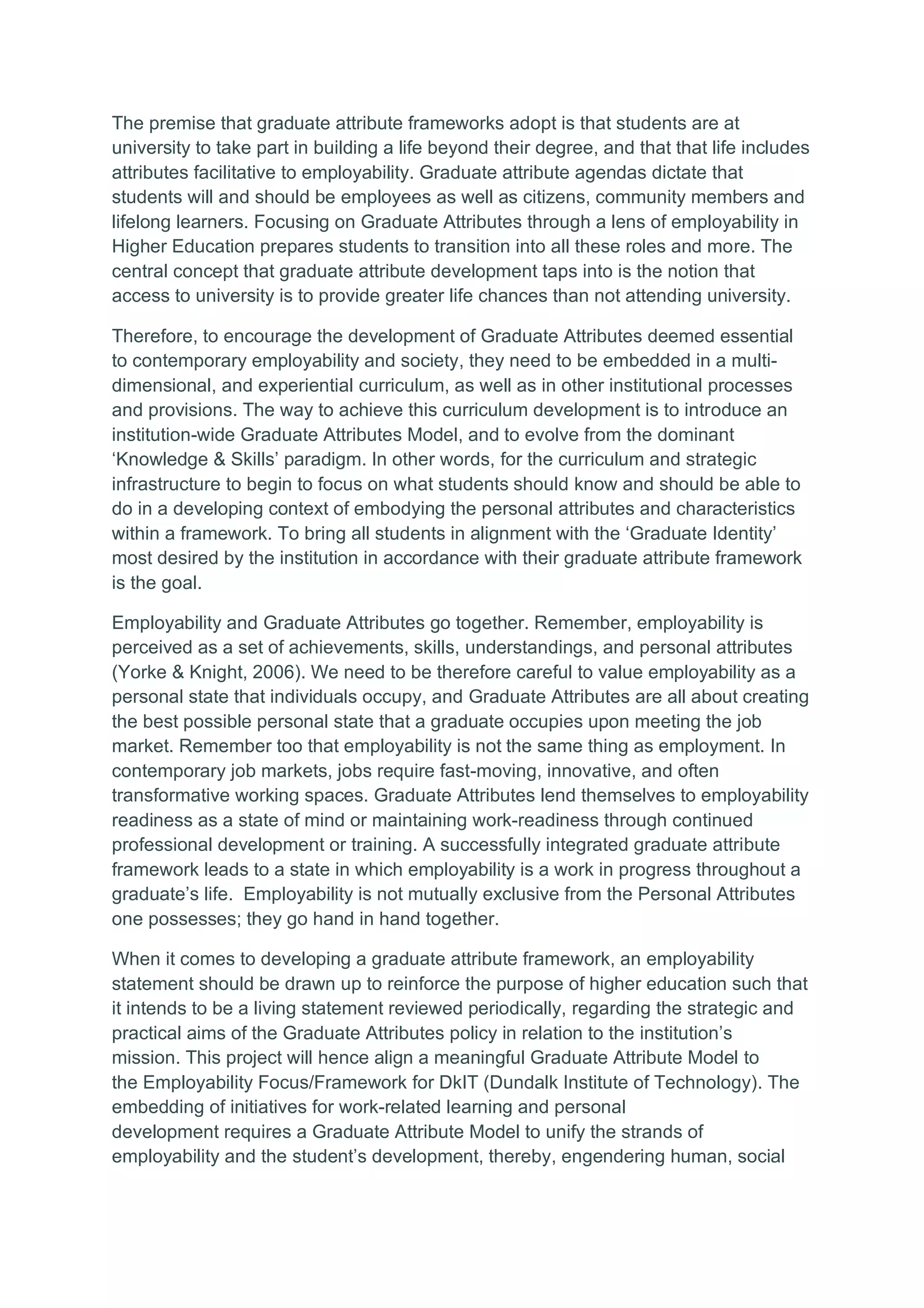 The premise that graduate attribute frameworks adopt is that students are at
university to take part in building a life beyond their degree, and that that life includes
attributes facilitative to employability. Graduate attribute agendas dictate that
students will and should be employees as well as citizens, community members and
lifelong learners. Focusing on Graduate Attributes through a lens of employability in
Higher Education prepares students to transition into all these roles and more. The
central concept that graduate attribute development taps into is the notion that
access to university is to provide greater life chances than not attending university.
Therefore, to encourage the development of Graduate Attributes deemed essential
to contemporary employability and society, they need to be embedded in a multi-
dimensional, and experiential curriculum, as well as in other institutional processes
and provisions. The way to achieve this curriculum development is to introduce an
institution-wide Graduate Attributes Model, and to evolve from the dominant
‘Knowledge & Skills’ paradigm. In other words, for the curriculum and strategic
infrastructure to begin to focus on what students should know and should be able to
do in a developing context of embodying the personal attributes and characteristics
within a framework. To bring all students in alignment with the ‘Graduate Identity’
most desired by the institution in accordance with their graduate attribute framework
is the goal.
Employability and Graduate Attributes go together. Remember, employability is
perceived as a set of achievements, skills, understandings, and personal attributes
(Yorke & Knight, 2006). We need to be therefore careful to value employability as a
personal state that individuals occupy, and Graduate Attributes are all about creating
the best possible personal state that a graduate occupies upon meeting the job
market. Remember too that employability is not the same thing as employment. In
contemporary job markets, jobs require fast-moving, innovative, and often
transformative working spaces. Graduate Attributes lend themselves to employability
readiness as a state of mind or maintaining work-readiness through continued
professional development or training. A successfully integrated graduate attribute
framework leads to a state in which employability is a work in progress throughout a
graduate’s life. Employability is not mutually exclusive from the Personal Attributes
one possesses; they go hand in hand together.
When it comes to developing a graduate attribute framework, an employability
statement should be drawn up to reinforce the purpose of higher education such that
it intends to be a living statement reviewed periodically, regarding the strategic and
practical aims of the Graduate Attributes policy in relation to the institution’s
mission. This project will hence align a meaningful Graduate Attribute Model to
the Employability Focus/Framework for DkIT (Dundalk Institute of Technology). The
embedding of initiatives for work-related learning and personal
development requires a Graduate Attribute Model to unify the strands of
employability and the student’s development, thereby, engendering human, social
 