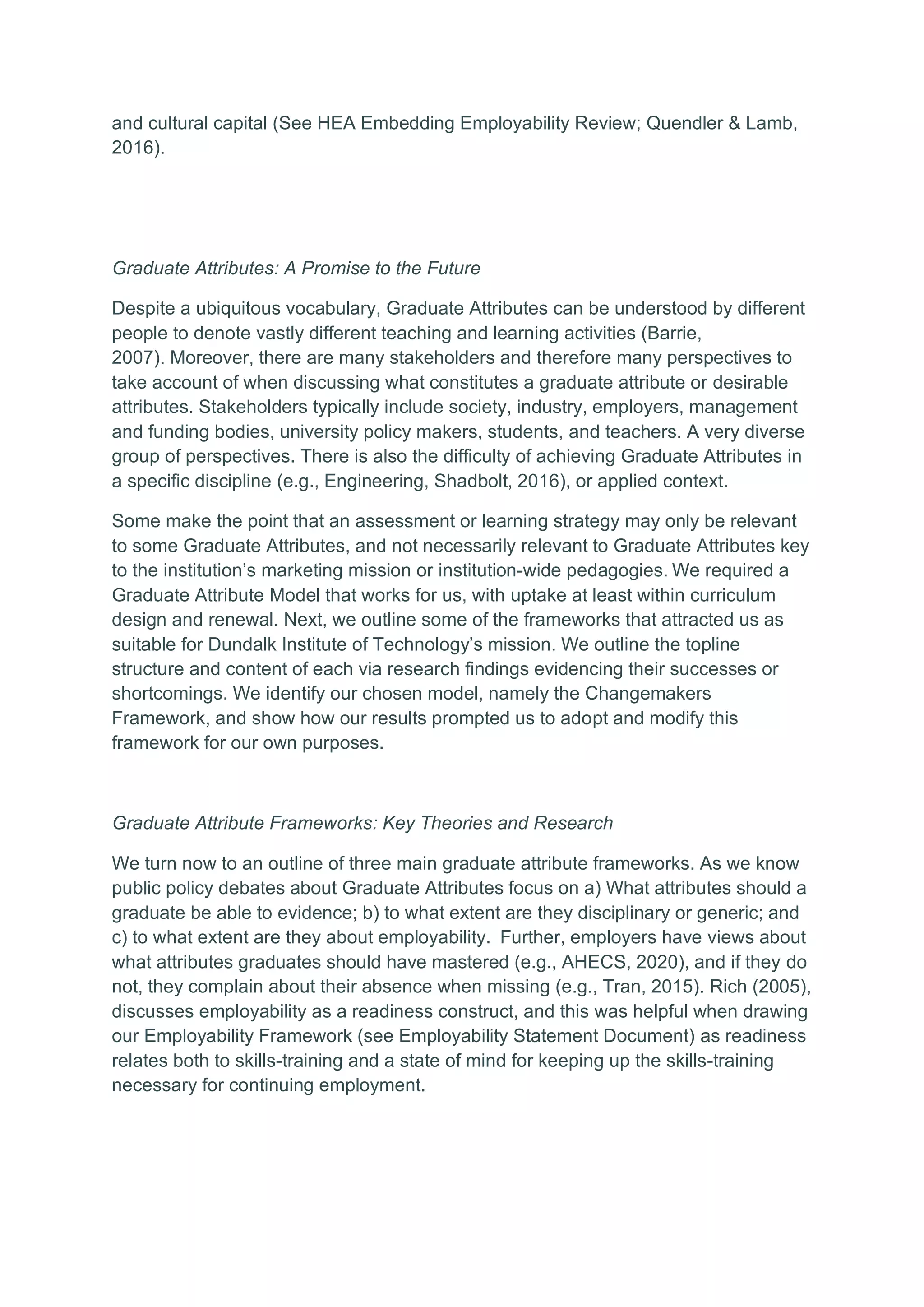 and cultural capital (See HEA Embedding Employability Review; Quendler & Lamb,
2016).
Graduate Attributes: A Promise to the Future
Despite a ubiquitous vocabulary, Graduate Attributes can be understood by different
people to denote vastly different teaching and learning activities (Barrie,
2007). Moreover, there are many stakeholders and therefore many perspectives to
take account of when discussing what constitutes a graduate attribute or desirable
attributes. Stakeholders typically include society, industry, employers, management
and funding bodies, university policy makers, students, and teachers. A very diverse
group of perspectives. There is also the difficulty of achieving Graduate Attributes in
a specific discipline (e.g., Engineering, Shadbolt, 2016), or applied context.
Some make the point that an assessment or learning strategy may only be relevant
to some Graduate Attributes, and not necessarily relevant to Graduate Attributes key
to the institution’s marketing mission or institution-wide pedagogies. We required a
Graduate Attribute Model that works for us, with uptake at least within curriculum
design and renewal. Next, we outline some of the frameworks that attracted us as
suitable for Dundalk Institute of Technology’s mission. We outline the topline
structure and content of each via research findings evidencing their successes or
shortcomings. We identify our chosen model, namely the Changemakers
Framework, and show how our results prompted us to adopt and modify this
framework for our own purposes.
Graduate Attribute Frameworks: Key Theories and Research
We turn now to an outline of three main graduate attribute frameworks. As we know
public policy debates about Graduate Attributes focus on a) What attributes should a
graduate be able to evidence; b) to what extent are they disciplinary or generic; and
c) to what extent are they about employability. Further, employers have views about
what attributes graduates should have mastered (e.g., AHECS, 2020), and if they do
not, they complain about their absence when missing (e.g., Tran, 2015). Rich (2005),
discusses employability as a readiness construct, and this was helpful when drawing
our Employability Framework (see Employability Statement Document) as readiness
relates both to skills-training and a state of mind for keeping up the skills-training
necessary for continuing employment.
 