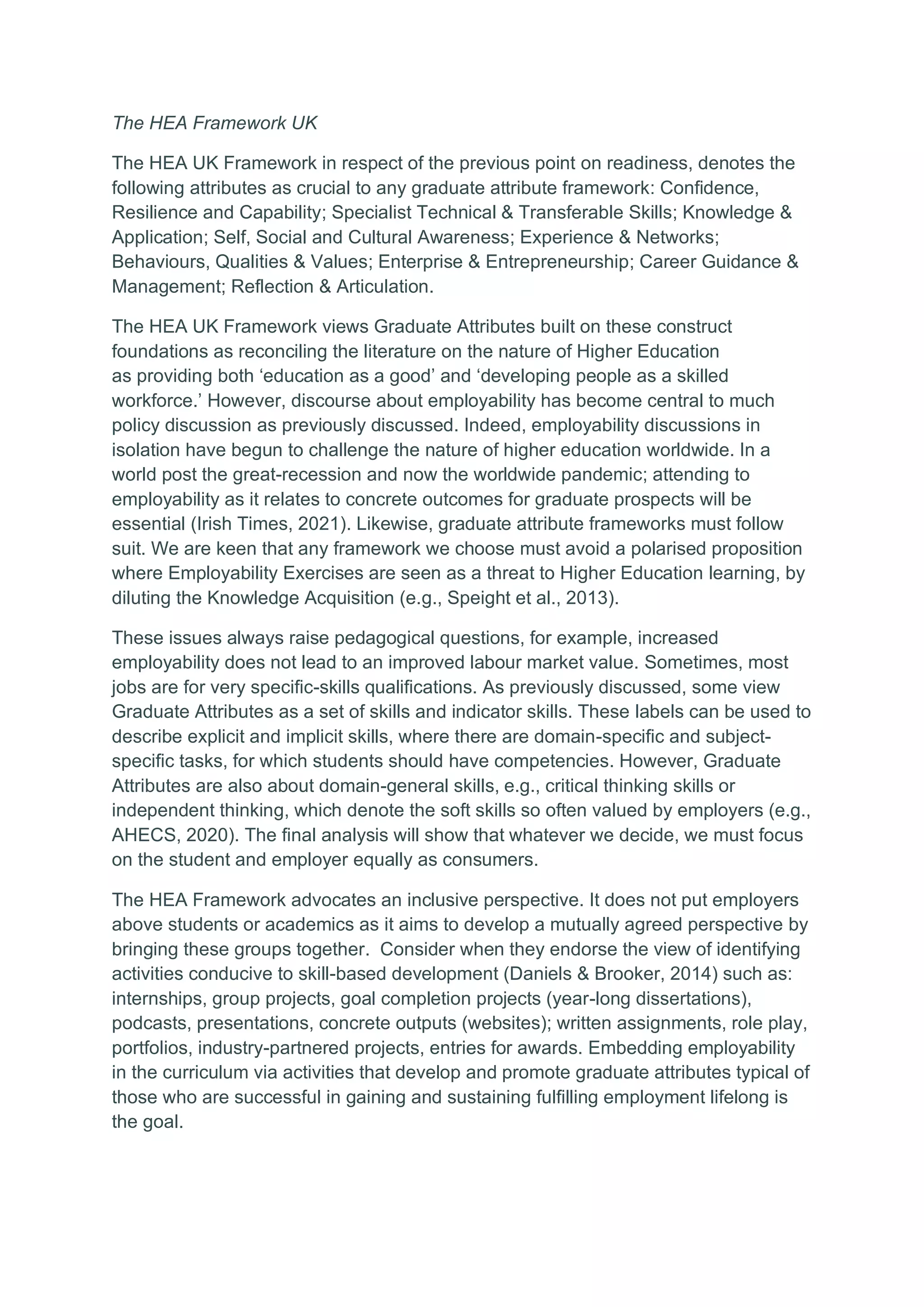 The HEA Framework UK
The HEA UK Framework in respect of the previous point on readiness, denotes the
following attributes as crucial to any graduate attribute framework: Confidence,
Resilience and Capability; Specialist Technical & Transferable Skills; Knowledge &
Application; Self, Social and Cultural Awareness; Experience & Networks;
Behaviours, Qualities & Values; Enterprise & Entrepreneurship; Career Guidance &
Management; Reflection & Articulation.
The HEA UK Framework views Graduate Attributes built on these construct
foundations as reconciling the literature on the nature of Higher Education
as providing both ‘education as a good’ and ‘developing people as a skilled
workforce.’ However, discourse about employability has become central to much
policy discussion as previously discussed. Indeed, employability discussions in
isolation have begun to challenge the nature of higher education worldwide. In a
world post the great-recession and now the worldwide pandemic; attending to
employability as it relates to concrete outcomes for graduate prospects will be
essential (Irish Times, 2021). Likewise, graduate attribute frameworks must follow
suit. We are keen that any framework we choose must avoid a polarised proposition
where Employability Exercises are seen as a threat to Higher Education learning, by
diluting the Knowledge Acquisition (e.g., Speight et al., 2013).
These issues always raise pedagogical questions, for example, increased
employability does not lead to an improved labour market value. Sometimes, most
jobs are for very specific-skills qualifications. As previously discussed, some view
Graduate Attributes as a set of skills and indicator skills. These labels can be used to
describe explicit and implicit skills, where there are domain-specific and subject-
specific tasks, for which students should have competencies. However, Graduate
Attributes are also about domain-general skills, e.g., critical thinking skills or
independent thinking, which denote the soft skills so often valued by employers (e.g.,
AHECS, 2020). The final analysis will show that whatever we decide, we must focus
on the student and employer equally as consumers.
The HEA Framework advocates an inclusive perspective. It does not put employers
above students or academics as it aims to develop a mutually agreed perspective by
bringing these groups together. Consider when they endorse the view of identifying
activities conducive to skill-based development (Daniels & Brooker, 2014) such as:
internships, group projects, goal completion projects (year-long dissertations),
podcasts, presentations, concrete outputs (websites); written assignments, role play,
portfolios, industry-partnered projects, entries for awards. Embedding employability
in the curriculum via activities that develop and promote graduate attributes typical of
those who are successful in gaining and sustaining fulfilling employment lifelong is
the goal.
 