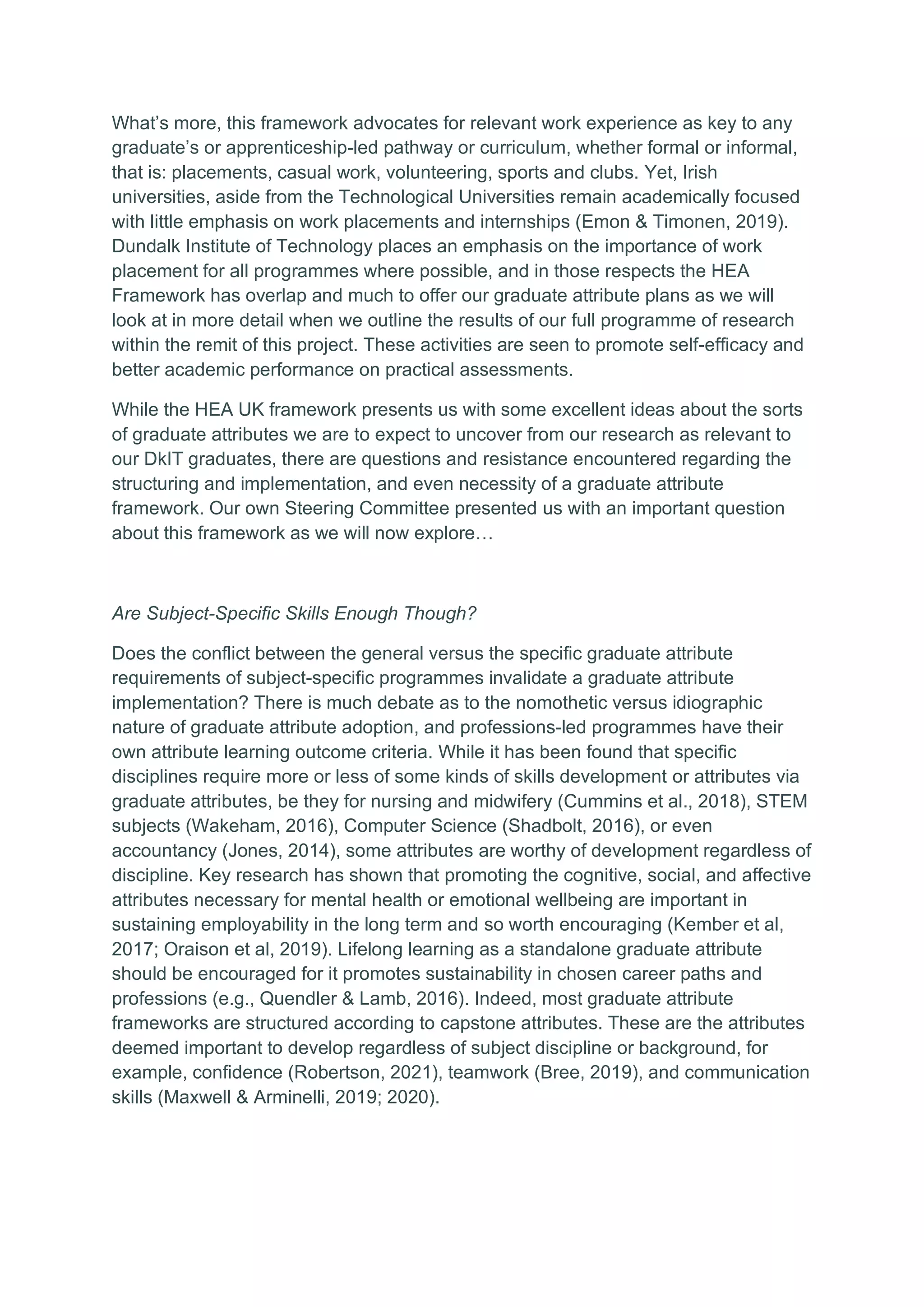 What’s more, this framework advocates for relevant work experience as key to any
graduate’s or apprenticeship-led pathway or curriculum, whether formal or informal,
that is: placements, casual work, volunteering, sports and clubs. Yet, Irish
universities, aside from the Technological Universities remain academically focused
with little emphasis on work placements and internships (Emon & Timonen, 2019).
Dundalk Institute of Technology places an emphasis on the importance of work
placement for all programmes where possible, and in those respects the HEA
Framework has overlap and much to offer our graduate attribute plans as we will
look at in more detail when we outline the results of our full programme of research
within the remit of this project. These activities are seen to promote self-efficacy and
better academic performance on practical assessments.
While the HEA UK framework presents us with some excellent ideas about the sorts
of graduate attributes we are to expect to uncover from our research as relevant to
our DkIT graduates, there are questions and resistance encountered regarding the
structuring and implementation, and even necessity of a graduate attribute
framework. Our own Steering Committee presented us with an important question
about this framework as we will now explore…
Are Subject-Specific Skills Enough Though?
Does the conflict between the general versus the specific graduate attribute
requirements of subject-specific programmes invalidate a graduate attribute
implementation? There is much debate as to the nomothetic versus idiographic
nature of graduate attribute adoption, and professions-led programmes have their
own attribute learning outcome criteria. While it has been found that specific
disciplines require more or less of some kinds of skills development or attributes via
graduate attributes, be they for nursing and midwifery (Cummins et al., 2018), STEM
subjects (Wakeham, 2016), Computer Science (Shadbolt, 2016), or even
accountancy (Jones, 2014), some attributes are worthy of development regardless of
discipline. Key research has shown that promoting the cognitive, social, and affective
attributes necessary for mental health or emotional wellbeing are important in
sustaining employability in the long term and so worth encouraging (Kember et al,
2017; Oraison et al, 2019). Lifelong learning as a standalone graduate attribute
should be encouraged for it promotes sustainability in chosen career paths and
professions (e.g., Quendler & Lamb, 2016). Indeed, most graduate attribute
frameworks are structured according to capstone attributes. These are the attributes
deemed important to develop regardless of subject discipline or background, for
example, confidence (Robertson, 2021), teamwork (Bree, 2019), and communication
skills (Maxwell & Arminelli, 2019; 2020).
 