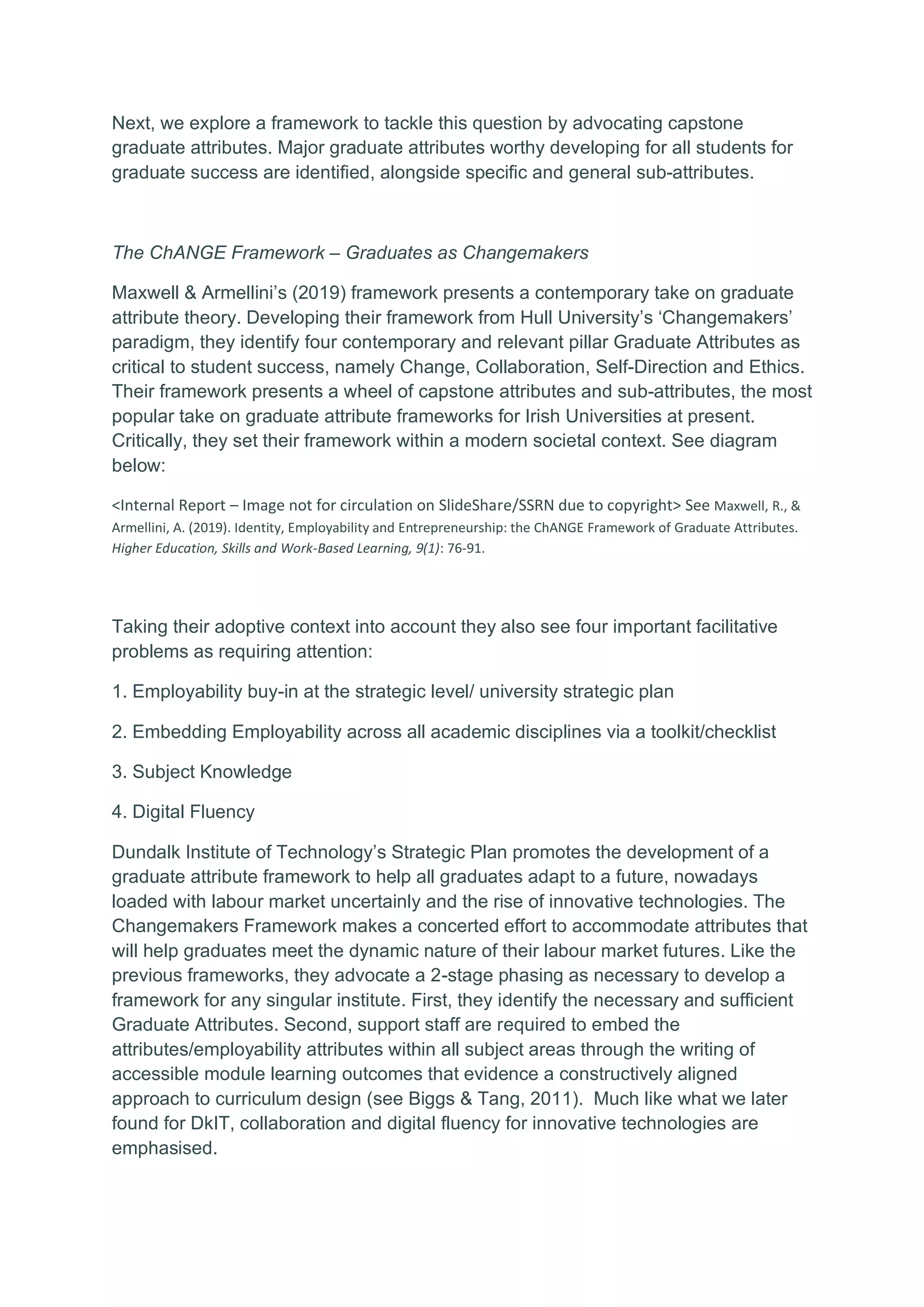 Next, we explore a framework to tackle this question by advocating capstone
graduate attributes. Major graduate attributes worthy developing for all students for
graduate success are identified, alongside specific and general sub-attributes.
The ChANGE Framework – Graduates as Changemakers
Maxwell & Armellini’s (2019) framework presents a contemporary take on graduate
attribute theory. Developing their framework from Hull University’s ‘Changemakers’
paradigm, they identify four contemporary and relevant pillar Graduate Attributes as
critical to student success, namely Change, Collaboration, Self-Direction and Ethics.
Their framework presents a wheel of capstone attributes and sub-attributes, the most
popular take on graduate attribute frameworks for Irish Universities at present.
Critically, they set their framework within a modern societal context. See diagram
below:
<Internal Report – Image not for circulation on SlideShare/SSRN due to copyright> See Maxwell, R., &
Armellini, A. (2019). Identity, Employability and Entrepreneurship: the ChANGE Framework of Graduate Attributes.
Higher Education, Skills and Work-Based Learning, 9(1): 76-91.
Taking their adoptive context into account they also see four important facilitative
problems as requiring attention:
1. Employability buy-in at the strategic level/ university strategic plan
2. Embedding Employability across all academic disciplines via a toolkit/checklist
3. Subject Knowledge
4. Digital Fluency
Dundalk Institute of Technology’s Strategic Plan promotes the development of a
graduate attribute framework to help all graduates adapt to a future, nowadays
loaded with labour market uncertainly and the rise of innovative technologies. The
Changemakers Framework makes a concerted effort to accommodate attributes that
will help graduates meet the dynamic nature of their labour market futures. Like the
previous frameworks, they advocate a 2-stage phasing as necessary to develop a
framework for any singular institute. First, they identify the necessary and sufficient
Graduate Attributes. Second, support staff are required to embed the
attributes/employability attributes within all subject areas through the writing of
accessible module learning outcomes that evidence a constructively aligned
approach to curriculum design (see Biggs & Tang, 2011). Much like what we later
found for DkIT, collaboration and digital fluency for innovative technologies are
emphasised.
 