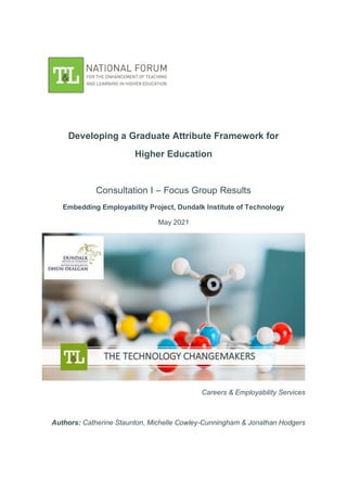 Developing a Graduate Attribute Framework for
Higher Education
Consultation I – Focus Group Results
Embedding Employability Project, Dundalk Institute of Technology
May 2021
Careers & Employability Services
Authors: Catherine Staunton, Michelle Cowley-Cunningham & Jonathan Hodgers
 