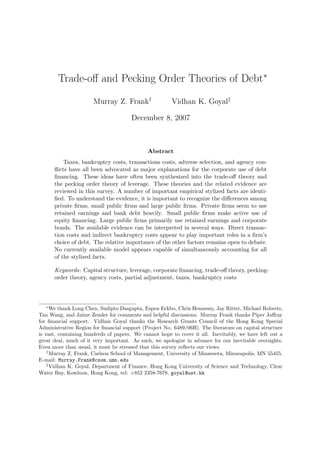 Trade-off and Pecking Order Theories of Debt∗
Murray Z. Frank†
Vidhan K. Goyal‡
December 8, 2007
Abstract
Taxes, bankruptcy costs, transactions costs, adverse selection, and agency con-
flicts have all been advocated as major explanations for the corporate use of debt
financing. These ideas have often been synthesized into the trade-off theory and
the pecking order theory of leverage. These theories and the related evidence are
reviewed in this survey. A number of important empirical stylized facts are identi-
fied. To understand the evidence, it is important to recognize the differences among
private firms, small public firms and large public firms. Private firms seem to use
retained earnings and bank debt heavily. Small public firms make active use of
equity financing. Large public firms primarily use retained earnings and corporate
bonds. The available evidence can be interpreted in several ways. Direct transac-
tion costs and indirect bankruptcy costs appear to play important roles in a firm’s
choice of debt. The relative importance of the other factors remains open to debate.
No currently available model appears capable of simultaneously accounting for all
of the stylized facts.
Keywords: Capital structure, leverage, corporate financing, trade-off theory, pecking-
order theory, agency costs, partial adjustment, taxes, bankruptcy costs
∗
We thank Long Chen, Sudipto Dasgupta, Espen Eckbo, Chris Hennessy, Jay Ritter, Michael Roberts,
Tan Wang, and Jaime Zender for comments and helpful discussions. Murray Frank thanks Piper Jaffray
for financial support. Vidhan Goyal thanks the Research Grants Council of the Hong Kong Special
Administrative Region for financial support (Project No. 6489/06H). The literature on capital structure
is vast, containing hundreds of papers. We cannot hope to cover it all. Inevitably, we have left out a
great deal, much of it very important. As such, we apologize in advance for our inevitable oversights.
Even more than usual, it must be stressed that this survey reflects our views.
†
Murray Z. Frank, Carlson School of Management, University of Minnesota, Minneapolis, MN 55455.
E-mail: Murray.Frank@csom.umn.edu
‡
Vidhan K. Goyal, Department of Finance, Hong Kong University of Science and Technology, Clear
Water Bay, Kowloon, Hong Kong, tel: +852 2358-7678, goyal@ust.hk
 