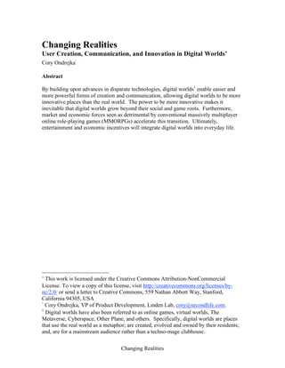 Changing Realities
Changing Realities
User Creation, Communication, and Innovation in Digital Worlds∗
Cory Ondrejka
†
Abstract
By building upon advances in disparate technologies, digital worlds1
enable easier and
more powerful forms of creation and communication, allowing digital worlds to be more
innovative places than the real world. The power to be more innovative makes it
inevitable that digital worlds grow beyond their social and game roots. Furthermore,
market and economic forces seen as detrimental by conventional massively multiplayer
online role-playing games (MMORPGs) accelerate this transition. Ultimately,
entertainment and economic incentives will integrate digital worlds into everyday life.
∗
This work is licensed under the Creative Commons Attribution-NonCommercial
License. To view a copy of this license, visit http://creativecommons.org/licenses/by-
nc/2.0/ or send a letter to Creative Commons, 559 Nathan Abbott Way, Stanford,
California 94305, USA
†
Cory Ondrejka, VP of Product Development, Linden Lab, cory@secondlife.com.
1
Digital worlds have also been referred to as online games, virtual worlds, The
Metaverse, Cyberspace, Other Plane, and others. Specifically, digital worlds are places
that use the real world as a metaphor; are created, evolved and owned by their residents;
and, are for a mainstream audience rather than a techno-mage clubhouse.
 
