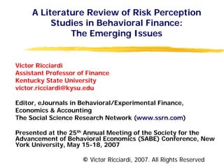 A Literature Review of Risk Perception
          Studies in Behavioral Finance:
              The Emerging Issues


Victor Ricciardi
Assistant Professor of Finance
Kentucky State University
victor.ricciardi@kysu.edu

Editor, eJournals in Behavioral/Experimental Finance,
Economics & Accounting
The Social Science Research Network (www.ssrn.com)

Presented at the 25th Annual Meeting of the Society for the
Advancement of Behavioral Economics (SABE) Conference, New
York University, May 15-18, 2007

                     © Victor Ricciardi, 2007. All Rights Reserved
 