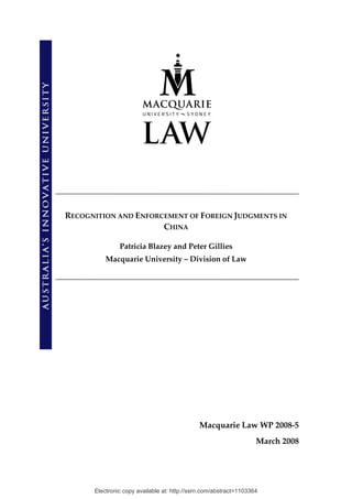 RECOGNITION AND ENFORCEMENT OF FOREIGN JUDGMENTS IN 
                      CHINA 

               Patricia Blazey and Peter Gillies 
          Macquarie University – Division of Law 




                                             Macquarie Law WP 2008‐5 
                                                                   March 2008 




      Electronic copy available at: http://ssrn.com/abstract=1103364
 