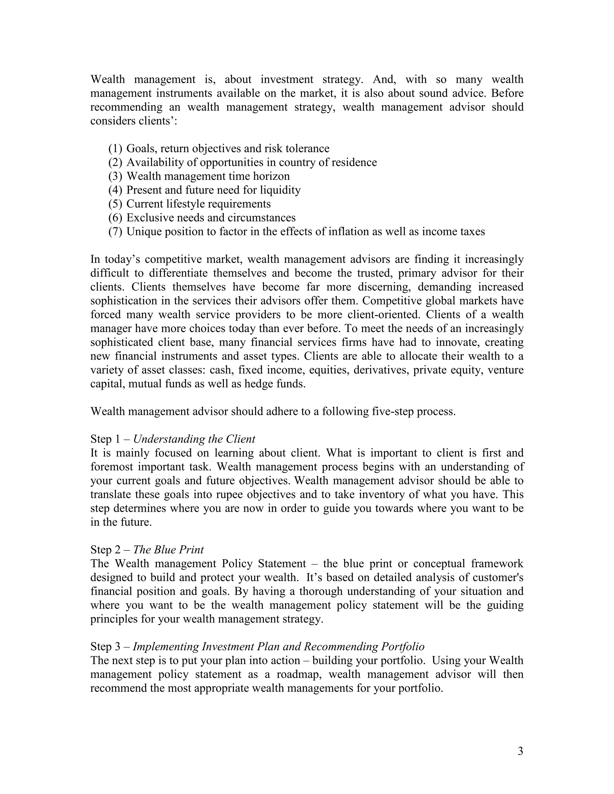 3
Wealth management is, about investment strategy. And, with so many wealth
management instruments available on the market, it is also about sound advice. Before
recommending an wealth management strategy, wealth management advisor should
considers clients’:
(1) Goals, return objectives and risk tolerance
(2) Availability of opportunities in country of residence
(3) Wealth management time horizon
(4) Present and future need for liquidity
(5) Current lifestyle requirements
(6) Exclusive needs and circumstances
(7) Unique position to factor in the effects of inflation as well as income taxes
In today’s competitive market, wealth management advisors are finding it increasingly
difficult to differentiate themselves and become the trusted, primary advisor for their
clients. Clients themselves have become far more discerning, demanding increased
sophistication in the services their advisors offer them. Competitive global markets have
forced many wealth service providers to be more client-oriented. Clients of a wealth
manager have more choices today than ever before. To meet the needs of an increasingly
sophisticated client base, many financial services firms have had to innovate, creating
new financial instruments and asset types. Clients are able to allocate their wealth to a
variety of asset classes: cash, fixed income, equities, derivatives, private equity, venture
capital, mutual funds as well as hedge funds.
Wealth management advisor should adhere to a following five-step process.
Step 1 – Understanding the Client
It is mainly focused on learning about client. What is important to client is first and
foremost important task. Wealth management process begins with an understanding of
your current goals and future objectives. Wealth management advisor should be able to
translate these goals into rupee objectives and to take inventory of what you have. This
step determines where you are now in order to guide you towards where you want to be
in the future.
Step 2 – The Blue Print
The Wealth management Policy Statement – the blue print or conceptual framework
designed to build and protect your wealth. It’s based on detailed analysis of customer's
financial position and goals. By having a thorough understanding of your situation and
where you want to be the wealth management policy statement will be the guiding
principles for your wealth management strategy.
Step 3 – Implementing Investment Plan and Recommending Portfolio
The next step is to put your plan into action – building your portfolio. Using your Wealth
management policy statement as a roadmap, wealth management advisor will then
recommend the most appropriate wealth managements for your portfolio.
 