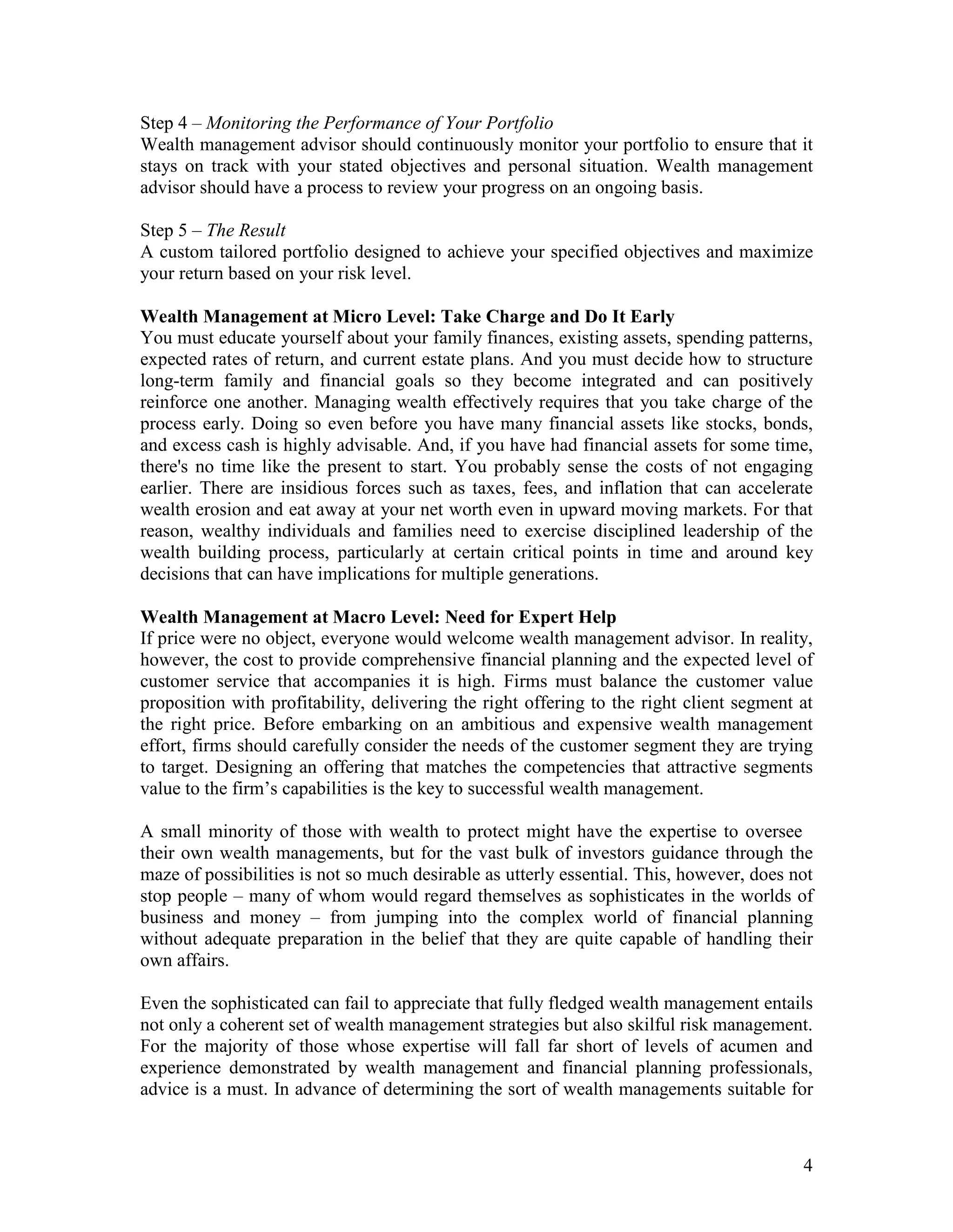 4
Step 4 – Monitoring the Performance of Your Portfolio
Wealth management advisor should continuously monitor your portfolio to ensure that it
stays on track with your stated objectives and personal situation. Wealth management
advisor should have a process to review your progress on an ongoing basis.
Step 5 – The Result
A custom tailored portfolio designed to achieve your specified objectives and maximize
your return based on your risk level.
Wealth Management at Micro Level: Take Charge and Do It Early
You must educate yourself about your family finances, existing assets, spending patterns,
expected rates of return, and current estate plans. And you must decide how to structure
long-term family and financial goals so they become integrated and can positively
reinforce one another. Managing wealth effectively requires that you take charge of the
process early. Doing so even before you have many financial assets like stocks, bonds,
and excess cash is highly advisable. And, if you have had financial assets for some time,
there's no time like the present to start. You probably sense the costs of not engaging
earlier. There are insidious forces such as taxes, fees, and inflation that can accelerate
wealth erosion and eat away at your net worth even in upward moving markets. For that
reason, wealthy individuals and families need to exercise disciplined leadership of the
wealth building process, particularly at certain critical points in time and around key
decisions that can have implications for multiple generations.
Wealth Management at Macro Level: Need for Expert Help
If price were no object, everyone would welcome wealth management advisor. In reality,
however, the cost to provide comprehensive financial planning and the expected level of
customer service that accompanies it is high. Firms must balance the customer value
proposition with profitability, delivering the right offering to the right client segment at
the right price. Before embarking on an ambitious and expensive wealth management
effort, firms should carefully consider the needs of the customer segment they are trying
to target. Designing an offering that matches the competencies that attractive segments
value to the firm’s capabilities is the key to successful wealth management.
A small minority of those with wealth to protect might have the expertise to oversee
their own wealth managements, but for the vast bulk of investors guidance through the
maze of possibilities is not so much desirable as utterly essential. This, however, does not
stop people – many of whom would regard themselves as sophisticates in the worlds of
business and money – from jumping into the complex world of financial planning
without adequate preparation in the belief that they are quite capable of handling their
own affairs.
Even the sophisticated can fail to appreciate that fully fledged wealth management entails
not only a coherent set of wealth management strategies but also skilful risk management.
For the majority of those whose expertise will fall far short of levels of acumen and
experience demonstrated by wealth management and financial planning professionals,
advice is a must. In advance of determining the sort of wealth managements suitable for
 
