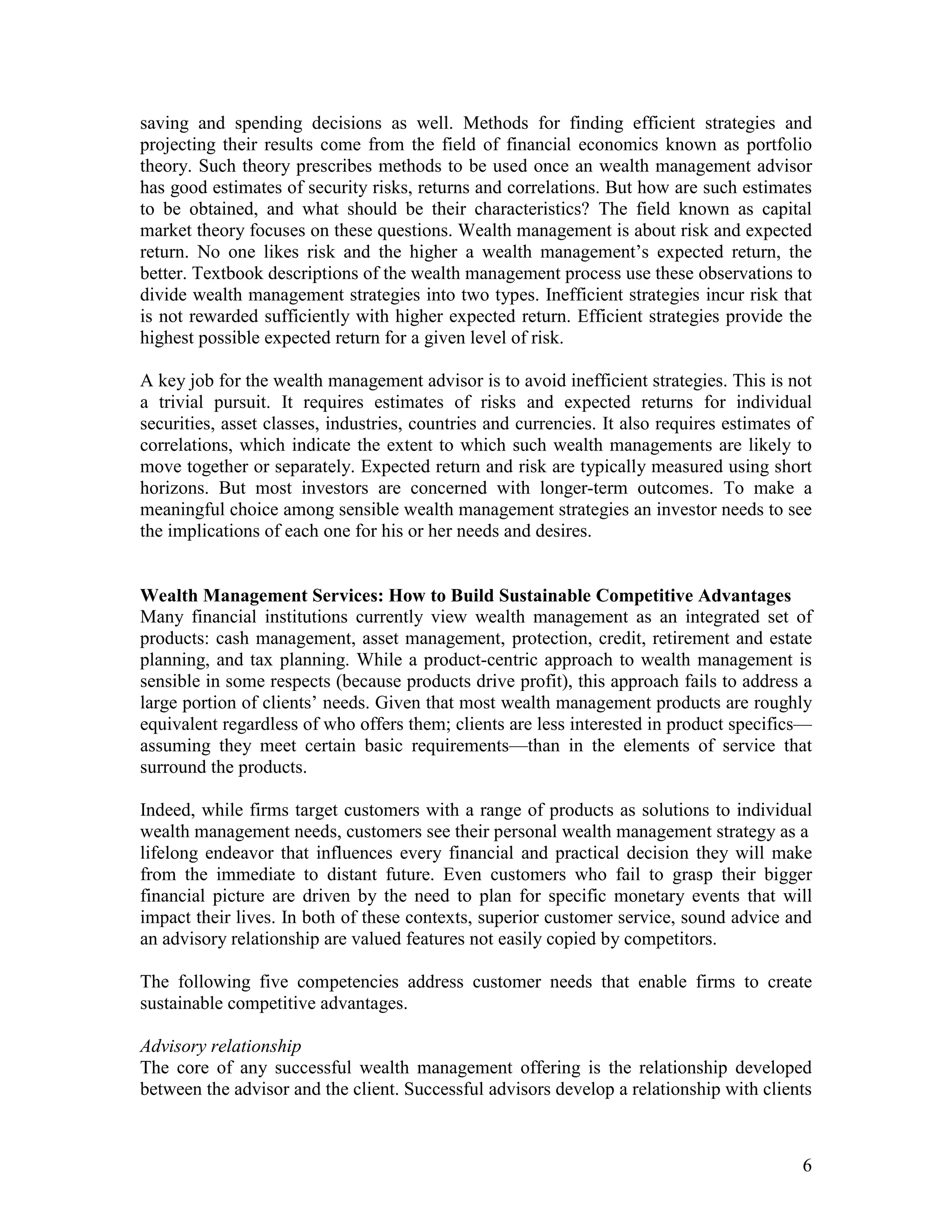 6
saving and spending decisions as well. Methods for finding efficient strategies and
projecting their results come from the field of financial economics known as portfolio
theory. Such theory prescribes methods to be used once an wealth management advisor
has good estimates of security risks, returns and correlations. But how are such estimates
to be obtained, and what should be their characteristics? The field known as capital
market theory focuses on these questions. Wealth management is about risk and expected
return. No one likes risk and the higher a wealth management’s expected return, the
better. Textbook descriptions of the wealth management process use these observations to
divide wealth management strategies into two types. Inefficient strategies incur risk that
is not rewarded sufficiently with higher expected return. Efficient strategies provide the
highest possible expected return for a given level of risk.
A key job for the wealth management advisor is to avoid inefficient strategies. This is not
a trivial pursuit. It requires estimates of risks and expected returns for individual
securities, asset classes, industries, countries and currencies. It also requires estimates of
correlations, which indicate the extent to which such wealth managements are likely to
move together or separately. Expected return and risk are typically measured using short
horizons. But most investors are concerned with longer-term outcomes. To make a
meaningful choice among sensible wealth management strategies an investor needs to see
the implications of each one for his or her needs and desires.
Wealth Management Services: How to Build Sustainable Competitive Advantages
Many financial institutions currently view wealth management as an integrated set of
products: cash management, asset management, protection, credit, retirement and estate
planning, and tax planning. While a product-centric approach to wealth management is
sensible in some respects (because products drive profit), this approach fails to address a
large portion of clients’ needs. Given that most wealth management products are roughly
equivalent regardless of who offers them; clients are less interested in product specifics—
assuming they meet certain basic requirements—than in the elements of service that
surround the products.
Indeed, while firms target customers with a range of products as solutions to individual
wealth management needs, customers see their personal wealth management strategy as a
lifelong endeavor that influences every financial and practical decision they will make
from the immediate to distant future. Even customers who fail to grasp their bigger
financial picture are driven by the need to plan for specific monetary events that will
impact their lives. In both of these contexts, superior customer service, sound advice and
an advisory relationship are valued features not easily copied by competitors.
The following five competencies address customer needs that enable firms to create
sustainable competitive advantages.
Advisory relationship
The core of any successful wealth management offering is the relationship developed
between the advisor and the client. Successful advisors develop a relationship with clients
 