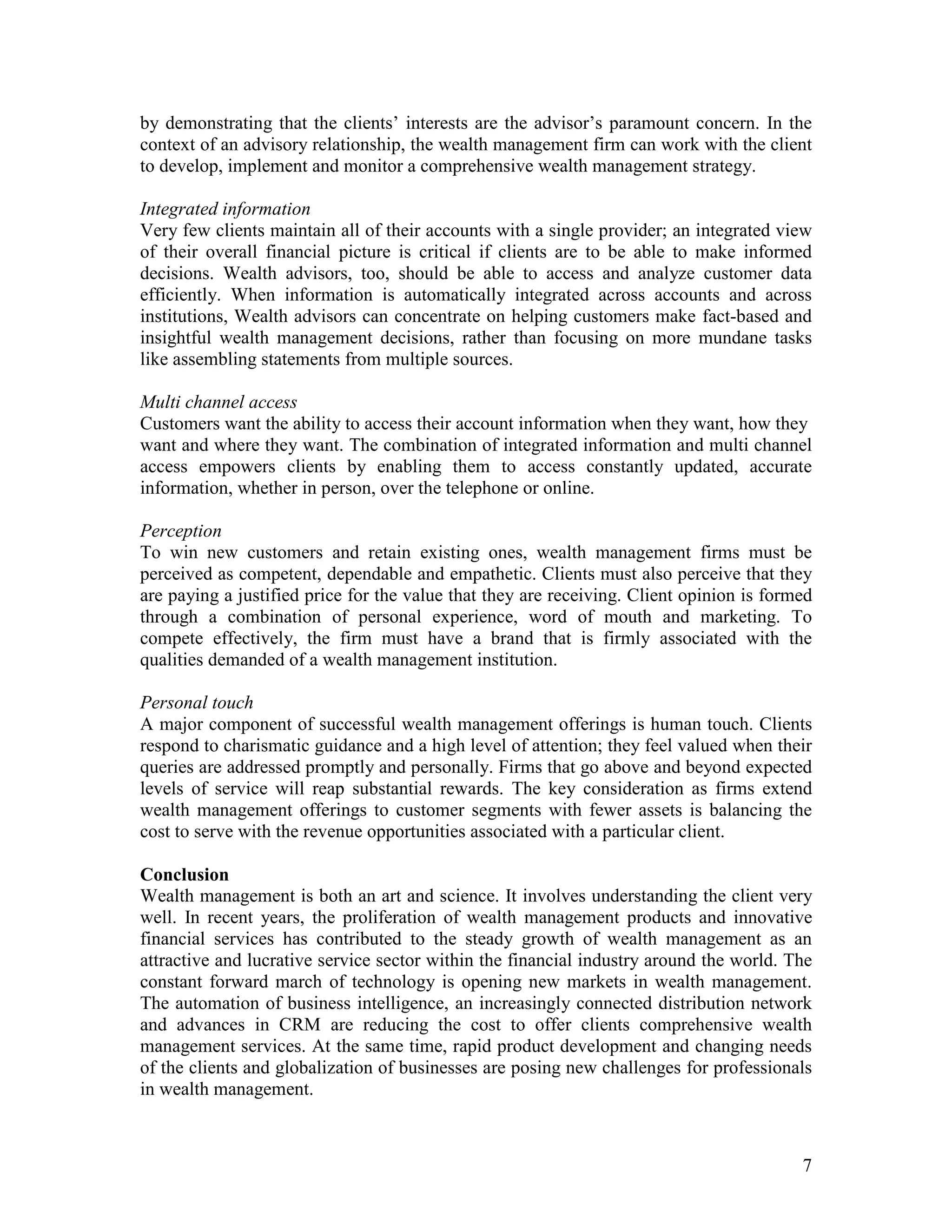 7
by demonstrating that the clients’ interests are the advisor’s paramount concern. In the
context of an advisory relationship, the wealth management firm can work with the client
to develop, implement and monitor a comprehensive wealth management strategy.
Integrated information
Very few clients maintain all of their accounts with a single provider; an integrated view
of their overall financial picture is critical if clients are to be able to make informed
decisions. Wealth advisors, too, should be able to access and analyze customer data
efficiently. When information is automatically integrated across accounts and across
institutions, Wealth advisors can concentrate on helping customers make fact-based and
insightful wealth management decisions, rather than focusing on more mundane tasks
like assembling statements from multiple sources.
Multi channel access
Customers want the ability to access their account information when they want, how they
want and where they want. The combination of integrated information and multi channel
access empowers clients by enabling them to access constantly updated, accurate
information, whether in person, over the telephone or online.
Perception
To win new customers and retain existing ones, wealth management firms must be
perceived as competent, dependable and empathetic. Clients must also perceive that they
are paying a justified price for the value that they are receiving. Client opinion is formed
through a combination of personal experience, word of mouth and marketing. To
compete effectively, the firm must have a brand that is firmly associated with the
qualities demanded of a wealth management institution.
Personal touch
A major component of successful wealth management offerings is human touch. Clients
respond to charismatic guidance and a high level of attention; they feel valued when their
queries are addressed promptly and personally. Firms that go above and beyond expected
levels of service will reap substantial rewards. The key consideration as firms extend
wealth management offerings to customer segments with fewer assets is balancing the
cost to serve with the revenue opportunities associated with a particular client.
Conclusion
Wealth management is both an art and science. It involves understanding the client very
well. In recent years, the proliferation of wealth management products and innovative
financial services has contributed to the steady growth of wealth management as an
attractive and lucrative service sector within the financial industry around the world. The
constant forward march of technology is opening new markets in wealth management.
The automation of business intelligence, an increasingly connected distribution network
and advances in CRM are reducing the cost to offer clients comprehensive wealth
management services. At the same time, rapid product development and changing needs
of the clients and globalization of businesses are posing new challenges for professionals
in wealth management.
 