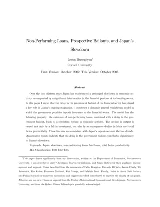 Non-Performing Loans, Prospective Bailouts, and Japan’s
                                                Slowdown

                                             Levon Barseghyan∗
                                             Cornell University

                      First Version: October, 2002, This Version: October 2005



                                                   Abstract

           Over the last thirteen years Japan has experienced a prolonged slowdown in economic ac-
        tivity, accompanied by a signiﬁcant deterioration in the ﬁnancial position of its banking sector.
        In this paper I argue that the delay in the government bailout of the ﬁnancial sector has played
        a key role in Japan’s ongoing stagnation. I construct a dynamic general equilibrium model in
        which the government provides deposit insurance to the ﬁnancial sector. The model has the
        following property: the existence of non-performing loans, combined with a delay in the gov-
        ernment bailout, leads to a persistent decline in economic activity. The decline in output is
        caused not only by a fall in investment, but also by an endogenous decline in labor and total
        factor productivity. These features are consistent with Japan’s experience over the last decade.
        Quantitative results indicate that the delay in the government bailout contributes signiﬁcantly
        to Japan’s slowdown.
           Keywords: Japan, slowdown, non-performing loans, bad loans, total factor productivity.
           JEL Classiﬁcation: E00, E32, E65.

  ∗
      This paper draws signiﬁcantly from my dissertation, written at the Department of Economics, Northwestern
University. I am grateful to Larry Christiano, Martin Eichenbaum, and Sergio Rebelo for their guidance, encour-
agement and support. I have beneﬁted from the comments of Fabio Braggion, Riccardo DiCecio, Janice Eberly, Nir
Jaimovich, Tim Kehoe, Francesca Molinari, Alex Monge, and Fabrizio Perri. Finally, I wish to thank Gadi Barlevy
and Fumio Hayashi for numerous discussions and suggestions which contributed to improve the quality of this paper.
All errors are my own. Financial support from the Center of International Economics and Development, Northwestern
University, and from the Robert Eisner Fellowship is gratefully acknowledged.
 