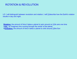 ROTATION & REVOLUTION
LO: I will distinguish between revolution and rotation; I will describe how the Earth's rotation
results in day and night.
Rotation: the amount of time it takes a planet to spin around on its axis one time
Axis: an imaginary line running through the center of the planet
Revolution: the amount of time it takes a planet to orbit around the Sun
 