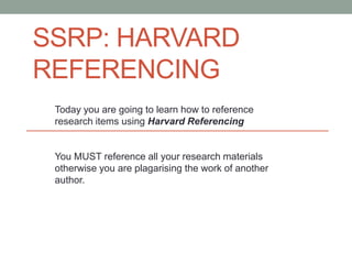SSRP: HARVARD
REFERENCING
Today you are going to learn how to reference
research items using Harvard Referencing
You MUST reference all your research materials
otherwise you are plagarising the work of another
author.
 