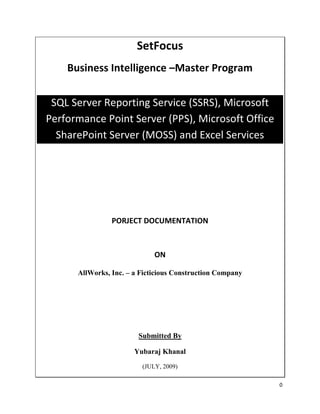 SetFocus
    Business Intelligence –Master Program


 SQL Server Reporting Service (SSRS), Microsoft
Performance Point Server (PPS), Microsoft Office
  SharePoint Server (MOSS) and Excel Services




                PORJECT DOCUMENTATION



                             ON

      AllWorks, Inc. – a Ficticious Construction Company




                        Submitted By

                       Yubaraj Khanal
                         (JULY, 2009)

                                                           0
 