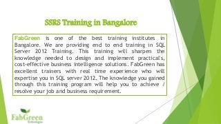 SSRS Training in Bangalore 
FabGreen is one of the best training institutes in 
Bangalore. We are providing end to end training in SQL 
Server 2012 Training. This training will sharpen the 
knowledge needed to design and implement practical's, 
cost-effective business intelligence solutions. FabGreen has 
excellent trainers with real time experience who will 
expertise you in SQL server 2012. The knowledge you gained 
through this training program will help you to achieve / 
resolve your job and business requirement. 
 