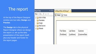 The report
At the top of the Report Designer
window are two tabs: Design and
Preview.
The Design tab is the physical
Report Designer where we design
the report i.e. set up the data
presentation of the report itself,
plus any header and footer for
the report pages.
 