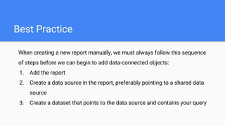 Best Practice
When creating a new report manually, we must always follow this sequence
of steps before we can begin to add data-connected objects:
1. Add the report
2. Create a data source in the report, preferably pointing to a shared data
source
3. Create a dataset that points to the data source and contains your query
 