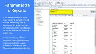 Parameterize
d Reports
A parameterized report uses
input values to complete report
or data processing. With a
parameterized report, you can
vary the output of a report based
on values that are set when the
report runs.
Parameterized reports are
frequently used for drillthrough
reports, linked reports, and
subreports, connecting and
filtering reports with related data.
 