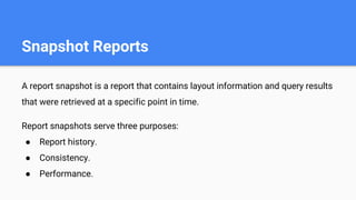 Snapshot Reports
A report snapshot is a report that contains layout information and query results
that were retrieved at a specific point in time.
Report snapshots serve three purposes:
● Report history.
● Consistency.
● Performance.
 