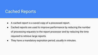 ● A cached report is a saved copy of a processed report.
● Cached reports are used to improve performance by reducing the number
of processing requests to the report processor and by reducing the time
required to retrieve large reports.
● They have a mandatory expiration period, usually in minutes.
Cached Reports
 
