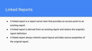 Linked Reports
● A linked report is a report server item that provides an access point to an
existing report.
● A linked report is derived from an existing report and retains the original's
report definition.
● A linked report always inherits report layout and data source properties of
the original report.
 