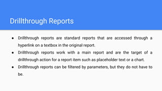 Drillthrough Reports
● Drillthrough reports are standard reports that are accessed through a
hyperlink on a textbox in the original report.
● Drillthrough reports work with a main report and are the target of a
drillthrough action for a report item such as placeholder text or a chart.
● Drillthrough reports can be filtered by parameters, but they do not have to
be.
 