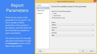 Report
Parameters
There are two ways to add
parameters to our reports. The
first is simply to define
parameters in the queries in
the dataset, and then these will
automatically be available as
report parameters.
The second way is to manually
add report parameters through
the Parameters section of the
Report Data window.
 