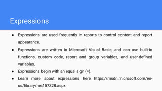 Expressions
● Expressions are used frequently in reports to control content and report
appearance.
● Expressions are written in Microsoft Visual Basic, and can use built-in
functions, custom code, report and group variables, and user-defined
variables.
● Expressions begin with an equal sign (=).
● Learn more about expressions here https://msdn.microsoft.com/en-
us/library/ms157328.aspx
 