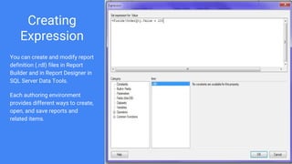 Creating
Expression
You can create and modify report
definition (.rdl) files in Report
Builder and in Report Designer in
SQL Server Data Tools.
Each authoring environment
provides different ways to create,
open, and save reports and
related items.
 