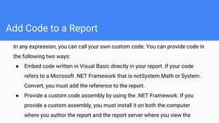 Add Code to a Report
In any expression, you can call your own custom code. You can provide code in
the following two ways:
● Embed code written in Visual Basic directly in your report. If your code
refers to a Microsoft .NET Framework that is notSystem.Math or System.
Convert, you must add the reference to the report.
● Provide a custom code assembly by using the .NET Framework. If you
provide a custom assembly, you must install it on both the computer
where you author the report and the report server where you view the
 